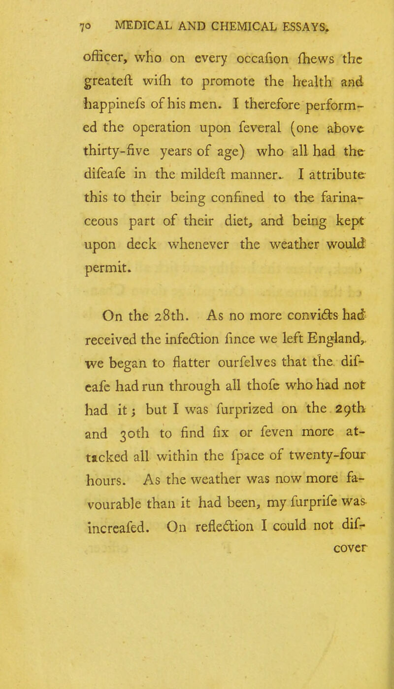 officer, who on every occafion mews the greater!; wifh to promote the health and happinefs of his men. I therefore perform- ed the operation upon feveral (one above thirty-five years of age) who all had the difeafe in the mildeft manner.. I attribute this to their being confined to the farina- ceous part of their diet, and being kept upon deck whenever the weather would permit. On the 28th. As no more convicts had received the infection fince we left England,, we began to flatter ourfelves that the dif- eafe had run through all thofe who had not had it; but I was furprized on the 29th and 30th to find fix or feven more at- tacked all within the fpace of twenty-four hours. As the weather was now more fa- vourable than it had been, my furprife was increafed. On reflection I could not dif- cover