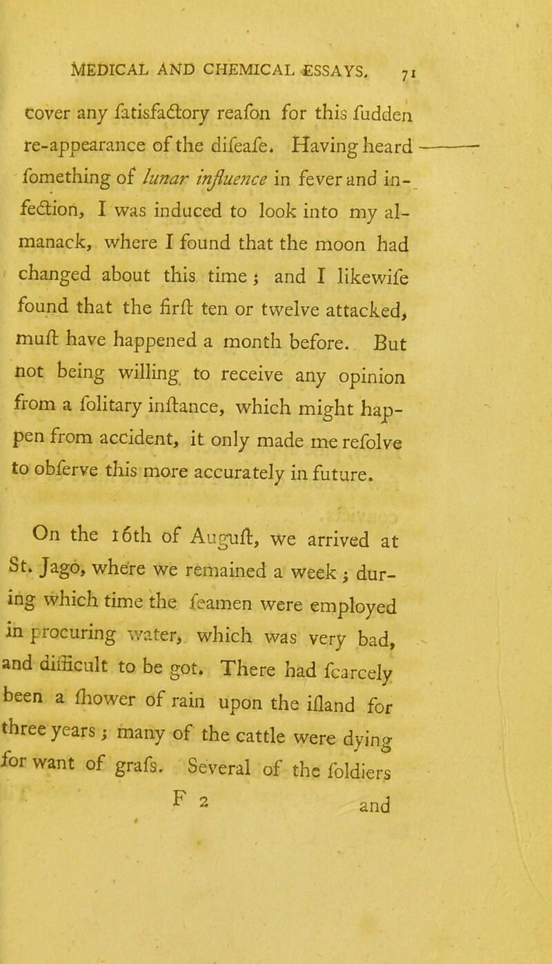 cover any fatisfactory reafon for this fudden re-appearance of the difeafe. Having heard fomething of lunar influence in fever and in- fection, I was induced to look into my al- manack, where I found that the moon had changed about this time; and I likewife found that the firft ten or twelve attacked, muft have happened a month before. But not being willing to receive any opinion from a folitary inftance, which might hap- pen from accident, it only made me refolve to obferve this more accurately in future. On the 16th of Auguft, we arrived at St* Jag°> where we remained a week; dur- ing which time the feamen were employed in procuring water, which was very bad, and difficult to be got. There had fcarcely been a mower of rain upon the ifland for three years, many of the cattle were dying for want of grafs. Several of the folders * 2 and