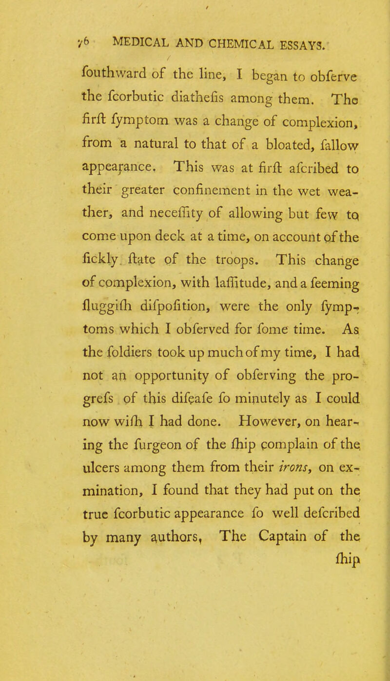 fouthward of the line, I began to obferve the fcorbutic diathefis among them. Tho firft fymptom was a change of complexion, from a natural to that of a bloated, fallow appearance. This was at firft afcribed to their greater confinement in the wet wea- ther, and neceffity of allowing but few tq come upon deck at a time, on account of the fickly. ftate of the troops. This change of complexion, with laflitude, and a Teeming fluggifh difpofition, were the only fymp-> toms which I obferved for fome time. As the foldiers took up much of my time, I had not an opportunity of obferving the pro- grefs of this difeafe fo minutely as I could now wifh I had done. However, on hear-* ing the furgeon of the fhip complain of the ulcers among them from their irons, on ex- mination, I found that they had put on the true fcorbutic appearance fo well defcribed by many authors, The Captain of the fhip