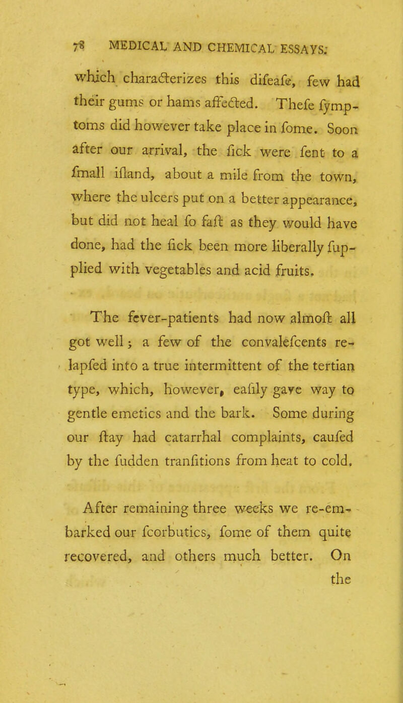 which charade nzes this difeafe, few had their gums or hams affected. Thefe fymp- toms did however take place in fome. Soon after our arrival, the fick were fent to a fmall ifland, about a mile from the town, where the ulcers put on a better appearance, but did not heal fo faft as they would have done, had the fick been more liberally fup- plied with vegetables and acid fruits. The fever-patients had now almoft all got well j a few of the convalefcents re- lapfed into a true intermittent of the tertian type, which, however, ealily gave way to gentle emetics and the bark. Some during our ftay had catarrhal complaints, caufed by the fudden transitions from heat to cold. After remaining three weeks we re-em^- barked our fcorbutics, fome of them quite recovered, and others much better. On the