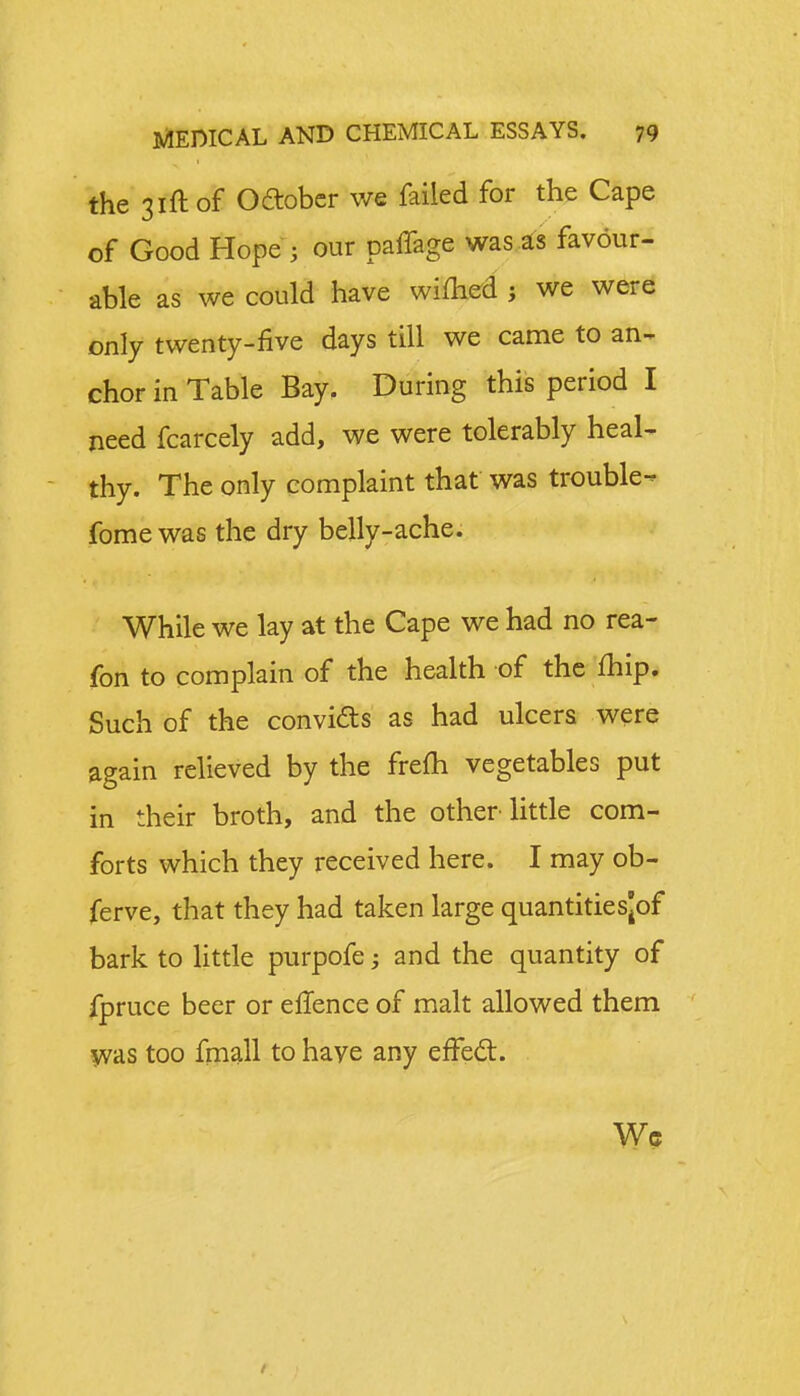 the 31ft of October we failed for the Cape of Good Hope ; our paffage was as favour- able as we could have wifhed ; we were only twenty-five days till we came to an- chor in Table Bay. During this period I need fcarcely add, we were tolerably heal- thy. The only complaint that was trouble- fomewas the dry belly-ache. While we lay at the Cape we had no rea- fon to complain of the health of the fhip. Such of the convicts as had ulcers were again relieved by the frefh vegetables put in their broth, and the other little com- forts which they received here. I may ob- ferve, that they had taken large quantitiesjof bark to little purpofe; and the quantity of fpruce beer or efTence of malt allowed them was too fmall to have any effect. Wc