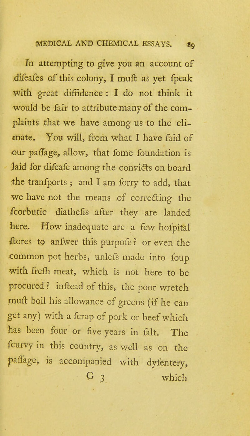 In attempting to give you an account of difeafes of this colony, I muft as yet fpeak with great diffidence : I do not think it would be fair to attribute many of the com- plaints that we have among us to the cli- mate. You will, from what I have faid of our paffage, allow, that fome foundation is laid for difeafe among the convicts on board the tranfports -y and I am forry to add, that we have not the means of correcting the fcorbutic diathefis after they are landed here. How inadequate are a few hofpital Stores to anfwer this purpofe ? or even the common pot herbs, unlefs made into foup with frefh meat, which is not here to be procured ? inftead of this, the poor wretch muft boil his allowance of greens (if he can get any) with a fcrap of pork or beef which has been four or five years in fait. The fcurvy in this country, as well as on the palfage, is accompanied with dyfentery, O 3 which