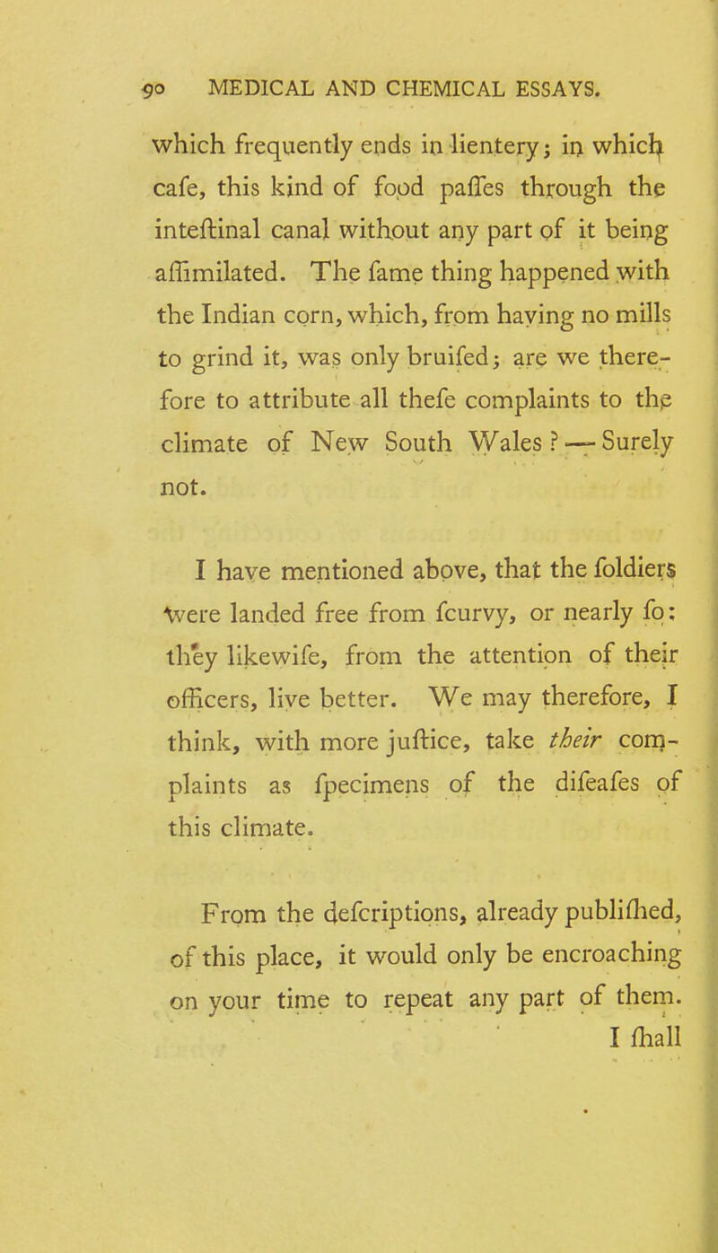 which frequently ends in lientery; in whicfy cafe, this kind of food paries through the inteftinal canal without any part of it being afTimilated. The fame thing happened with the Indian corn, which, from haying no mills to grind it, was only bruifed; are we there- fore to attribute all thefe complaints to the climate of New South Wales ? — Surely not. I have mentioned above, that the foldiers Were landed free from fcurvy, or nearly fq: they likewife, from the attention of their officers, live better. We may therefore, I think, with more juftice, take their com- plaints as fpecimens of the difeafes of this climate. From the defcriptipns, already publifhed, of this place, it would only be encroaching on your time to repeat any part of them. I mall