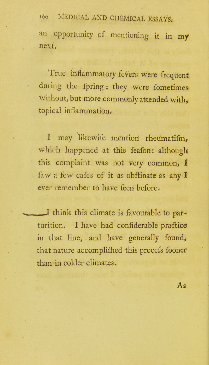 an opportunity of mentioning it in my1 next. True inflammatory fevers were frequent during the fpring; they were fometimes without, but more commonly attended with, topical inflammation. I may like wife mention rheumatifm, which happened at this feafon: although this complaint was not very common, I faw a few cafes of it as obftinate as any I ever remember to have feen before. J think this climate is favourable to par- turition. I have had confiderable practice in that line, and have generally found, that nature accomplished this procefs fooner than in colder climates. As