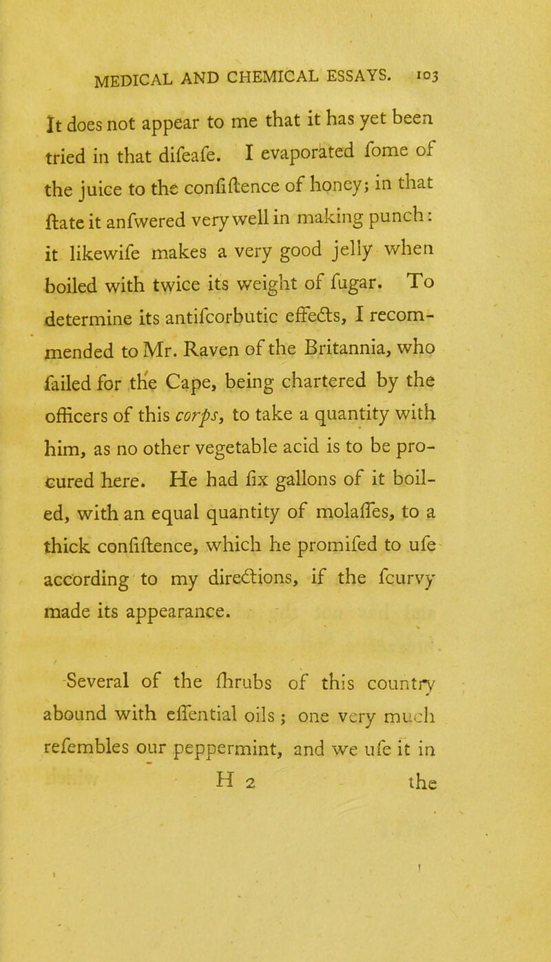 It does not appear to me that it has yet been tried in that difeafe. I evaporated fome of the juice to the confidence of honey; in that ftate it anfwered very well in making punch: it likewife makes a very good jelly when boiled with twice its weight of fugar. To determine its antifcorbutic effects, I recom- mended to Mr. Raven of the Britannia, who failed for the Cape, being chartered by the officers of this corps, to take a quantity with him, as no other vegetable acid is to be pro- cured here. He had fix gallons of it boil- ed, with an equal quantity of molalTes, to a thick confidence, which he promifed to ufe according to my directions, if the fcurvy made its appearance. Several of the fhrubs of this country abound with elfential oils ; one very much refembles our peppermint, and we ufe it in H 2 the !