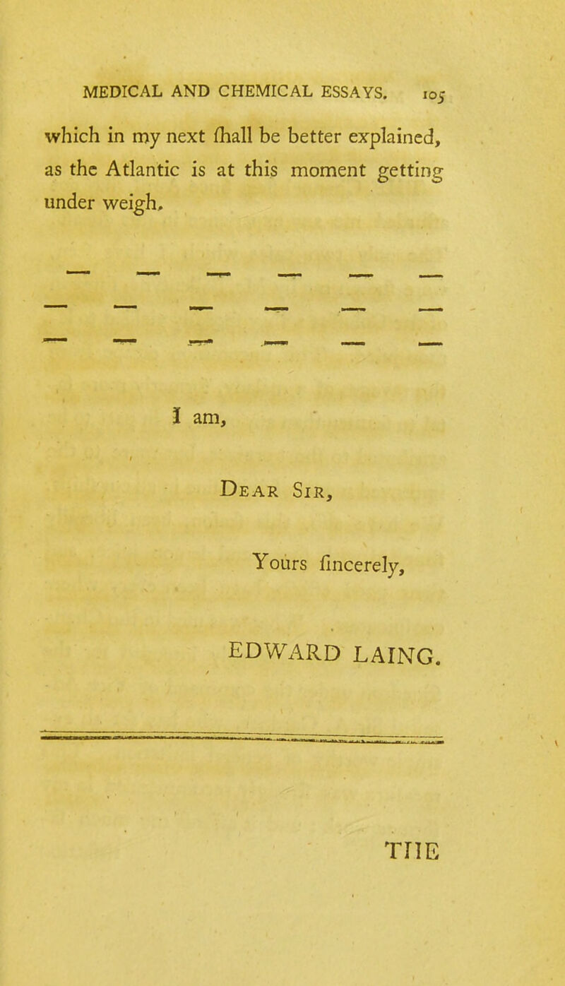 which in my next mall be better explained, as the Atlantic is at this moment getting under weigh. I am, Dear Sir, Yours fincerely, EDWARD LAING. THE