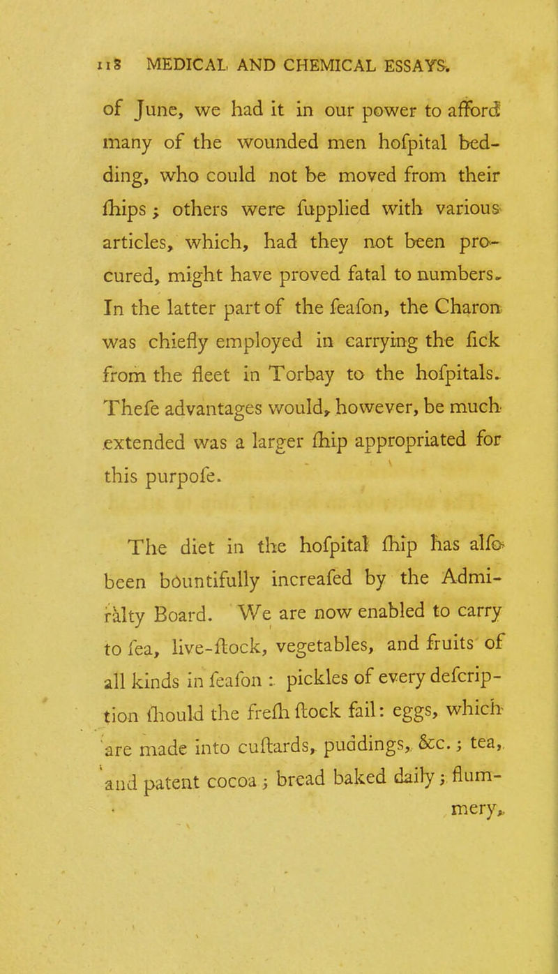 of June, we had it in our power to afford; many of the wounded men hofpital bed- ding, who could not be moved from their mips; others were fupplied with various articles, which, had they not been pro- cured, might have proved fatal to numbers. In the latter part of the feafon, the Charon was chiefly employed in carrying the fick from the fleet in Torbay to the hofpitals. Thefe advantages would, however, be much extended was a larger fhip appropriated for this purpofe. The diet in the hofpital fhip has alfo been bountifully increafed by the Admi- ralty Board. We are now enabled to carry to fea, live-flock, vegetables, and fruits of all kinds in feafon :. pickles of every defcrip- tion mould the frefhflock fail: eggs, which are made into cuftards, puddings, &c.; tea, and patent cocoa • bread baked dailyj flum- mery,.