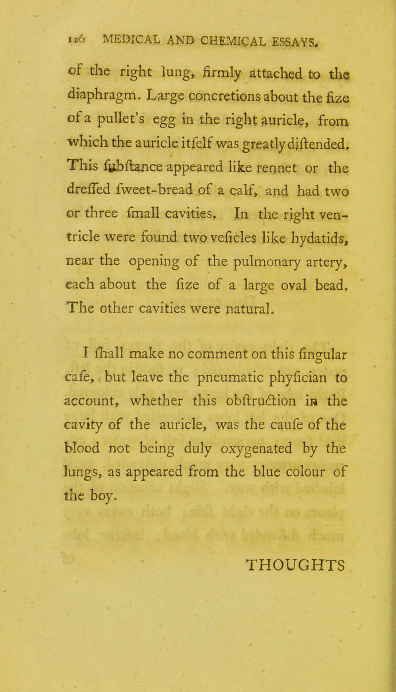 of the right lung, firmly attached to the diaphragm. Large concretions about the fize of a pullet's egg in the right auricle, from which the auricle itfelf was greatly djftended, This f«hftance appeared like rennet or the dreffed fweet-bread of a calf, and had two or three fmall cavities, In the right ven- tricle were found two veficles like hydatids, near the opening of the pulmonary artery, each about the lize of a large oyal bead. The other cavities were natural. I mall make no comment on this lingular cafe, but leave the pneumatic phyfician to account, whether this obftruction ia the cavity of the auricle, was the caufe of the blood not being duly oxygenated by the lungs, as appeared from the blue colour of the boy. THOUGHTS