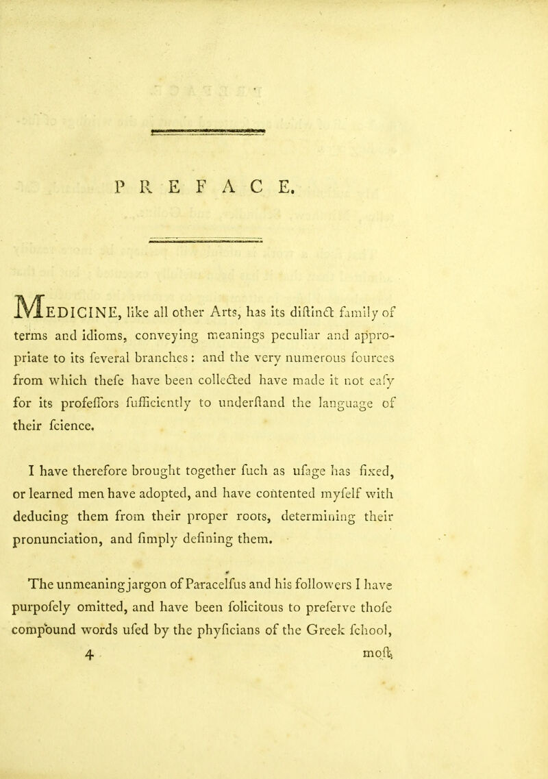 P P. E F A C E. IVIeDICINE, like all other Arts, has its diftind family of terms and idioms, conveying meanings peculiar and appro- priate to its feveral branches : and the very numerous fources from which thefe have been collected have made it not eafy for its profefibrs fufficiently to underftand the language of their fcience, I have therefore brought together fuch as ufage has fixed, or learned men have adopted, and have contented myfelf with deducing them from their proper roors, determining their pronunciation, and fimply defining them. The unmeaning jargon of Paracelfus and his followers I have purpofely omitted, and have been folicitous to preferve thofe compound words ufed by the phyficians of the Greek fchool, 4 moftj