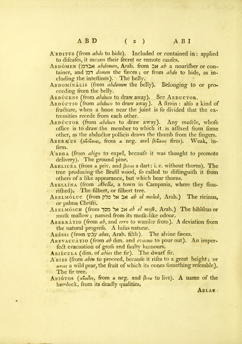 A'bditus (from abdo to hide). Included or contained in : applied to difeafes, it means their fecret or remote caufes. Abdomen (fBlUM abdomen, Arab, from 3M ab a nourifner or con- tainer, and im domen the fasces ; or from abdo to hide, as in- cluding the interlines). The belly. Abdominalis (from abdomen the belly). Belonging to or pro- ceeding from the belly. Abducens (from abduco to draw away). See Abductor. Abductio (from abduco to draw away). A ftrain : alfo a kind of fracture, when a bone near the joint is fo divided that the ex- tremities recede from each other. Abductor (from abduco to draw away). Any mufcle, whofe office is to draw the member to which it is affixed from fome other, as the abductor pollicis draws the thumb from the fingers. Abeb-ie'us (a&gaio?, from a neg. and firm). Weak, in- firm. A'bega (from ab'igo to expel, becaufe it was thought to promote delivery). The ground pine. Abelicea (from a priv. and |3£Xo? a dart: i.e. without thorns). The tree producing the Brafil wood, fo called to diftinguifh it from others of a like appearance, but which bear thorns. Abellina (from Abella, a town in Campania, where they flou- rifhed). The filbert, or filbert tree. Abelmoluc (from *?N ab el moluk, Arab.) The ricinus, or palma Chrifti. Abelmosch (from [DO *7N IN ab el mojk, Arab.) The hibifcus or muik mallow ; named from its mutk-like odour. Aberratio (from ab, and erro to wander from). A deviation from the natural progrefs. A lufus naturae. Abessi (from V2V abes, Arab, filth). The alvine fasces. Abevacuatio (from ab dim. and evacuo to pour out). An imper- fect evacuation of grofs and faulty humours. Abiecula (dim. of abies the fir). The dwarf fir. Abies (from abeo to proceed, becaufe it rifes to a great height; or a?™? a wild pear, the fruit of which its cones fomething refemble). The fir tree. Abiotos («6iw1of, from x neg. and (3jo« to live). A name of the hemlock, from its deadly qualities. Ablac •