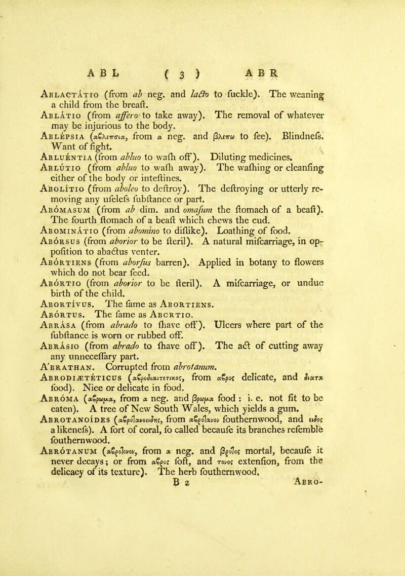 Ablactatio (from ab neg. and laBo to fuckle). The weaning a child from the breaft. Ablatio (from affero to take away). The removal of whatever may be injurious to the body. Ablepsia (oi&\nr<rnx} from a neg. and |3a£7tw to fee). Blindnefs. Want of fight. Abluentia (from abluo to warn off). Diluting medicines. Ablutio (from abluo to wafh away). The warning or cleanfing either of the body or interlines. Abolitio (from aboleo to deftroy). The deftroying or utterly re- moving any ufelefs fubftance or part. Abomasum (from ab dim. and omafiitn the ftomach of a beaft). The fourth ftomach of a beafl which chews the cud. Abominatio (from abomino to diflike). Loathing of food. Aborsus (from aborior to be fteril). A natural mifcarriage, in op- pofition to abacrus venter. Abortiens (from aborfus barren). Applied in botany to flowers which do not bear feed. Abortio (from aborior to be fteril). A mifcarriage, or undue birth of the child. Abortivus. The fame as Abortiens. Abortus. The fame as Abortio. Abrasa (from abrado to {have off). Ulcers where part of the fubftance is worn or rubbed off. Abrasio (from abrado to fhave off). The acl of cutting away any unncceflary part. A'brathan. Corrupted from abrotanum. Abrodi^eteticus (a€(3oJtaiT£Tixo?, from ssfpos delicate, and Ji«t* food). Nice or delicate in food. Abroma (aSpwjt*«, from a neg. and |3pwf*a food : i. e. not fit to be eaten). A tree of New South Wales, which yields a gum. Abrotanoides («?po1anj£iJn?, from xfyolxvov fouthernwood, and n3o; a likenefs). A fort of coral, fo called becaufe its branches refemble fouthernwood. Abrotanum (ag^oW, from « neg. and (3§o1o? mortal, becaufe it never decays; or from fcSges foft, and tqvo; extenfion, from the delicacy of its texture). The herb fouthernwood, 3 % Abro-