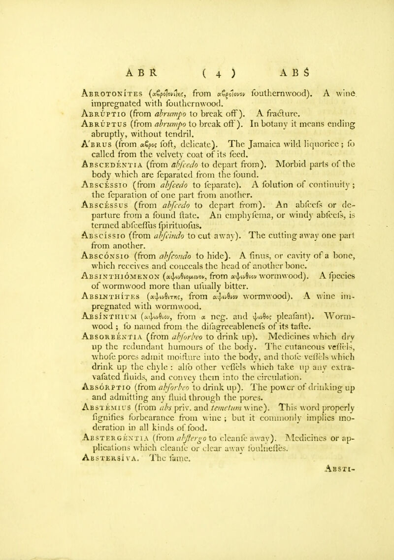 Abrotonites (x&polovUni, from xfyolovov fouthernwood). A wine. impregnated with fouthernwood. Abruptio (from abrumpo to break off). A fracture. Abruptus (from abrumpo to break off). In botany it means ending abruptly, without tendril. A'brus (from agpc? foft, delicate). The Jamaica wild liquorice; fo called from the velvety coat of its feed. Abscedentia (from abfeedo to depart from). Morbid parts of the body which are feparatcd from the found. Abscessio (from abfeedo to feparatc). A folution of continuity; the fcparation of one part from another. Abscessus (from abfeedo to depart from). An abfeefs or de- parture from a found ftate. An emphyfema, or wind)' abfeefs, is termed abfcefTus fpirituofus. Abscissio (from abfelndo to cut away). The cutting away one part from another. Absconsio (from abfeondo to hide). A finus, or cavity of a bone, which receives and conceals the head of another bone. Absinthiomenon {x^iAo^tvov, from a^Oioi/ wormwood). A fpecics of wormwood more than ufually bitter. Abslnthites (ix^ivOiTn?, from u^uQiov wormwood). A wine im- pregnated with wormwood. Absinthium (x^^ov, from « ncg. and 4G«? plealant). Worm- wood ; lb named from the difagrceablenefs of its tafte. Absorbentia (from abforbeo to drink up). Medicines which dry up the redundant humours of the body. The cutaneous vefiHs, whofc pores admit tno'tfture into the body, and thole veticls which drink up the chyle : alio other vcfiels which take up any extra- vafatcd fluids, and convey them into the circulation. Absorptio (from abforbeo to drink up). The power of drinking up and admitting any fluid through the pores. Abstemics (from abs priv. and temetum wine). This word properly fignifies forbearance from wine ; but it commonly implies mo- deration in all kinds of food. Abstergentia (from abjhrgo to cleanfe awav). Medicines or ap- plications which cleanfe or clear away ioulnelles. Abstersiva. The fame. Absti-