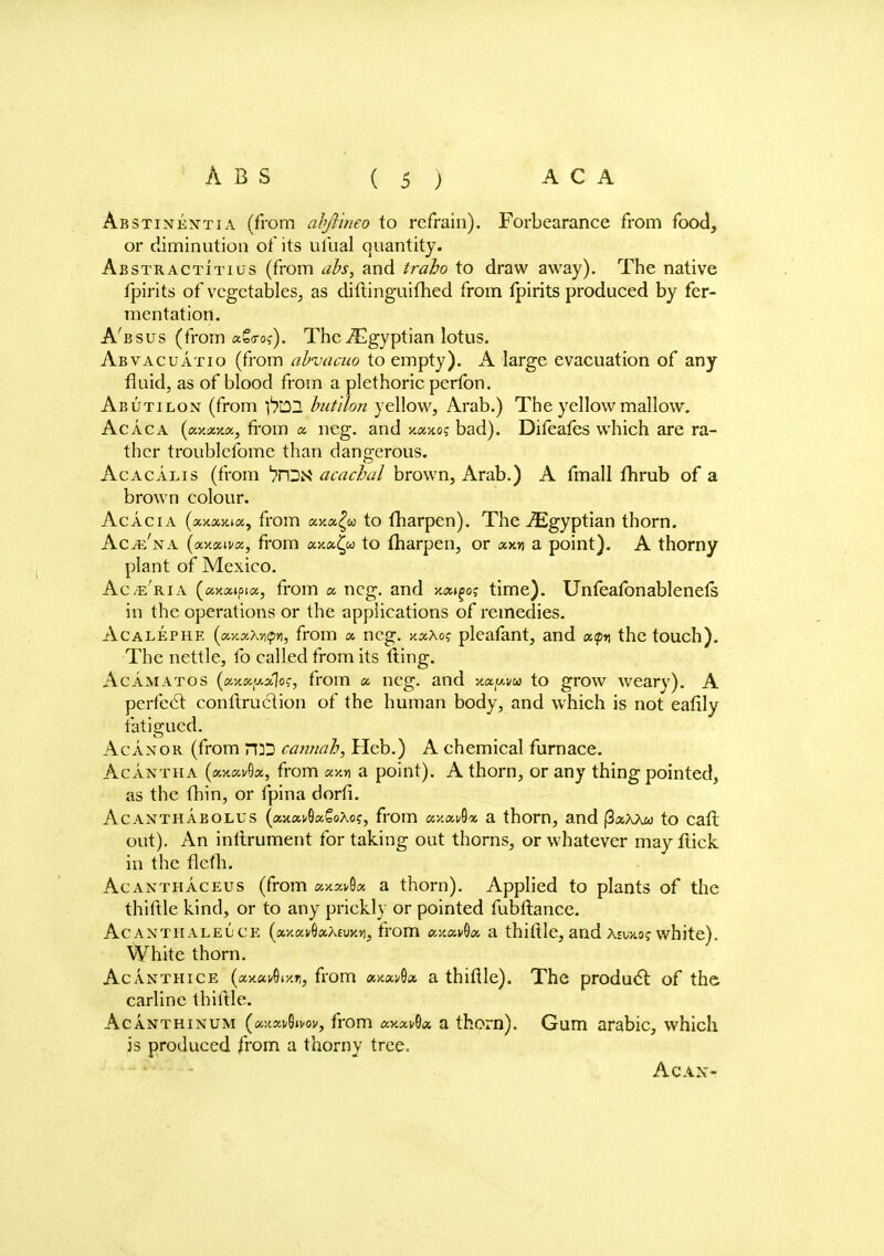 Abstinesttia (from abjYineo to refrain). Forbearance from food, or diminution of its ufual quantity. Abstractitius (from ah, and traho to draw away). The native fpirits of vegetables, as diftinguifhed from fpirits produced by fer- mentation. A'bsus (from a£<ro?). The Egyptian lotus. Abvacuatio (from abvacuo to empty). A large evacuation of any fluid, as of blood from a plethoric perfbn. Abutilon (from f}'02 butilon yellow, Arab.) The yellow mallow. Ac Ac a {(X.Y.XY.O., from a neg. and jt«>toj bad). Difeafes which are ra- ther troublcfome than dangerous. Acacalis (from jrDN acacbal brown, Arab.) A fmall fhrub of a brown colour. Acacia (xxxmk, from axa^u to fharpen). The Egyptian thorn. AciE'NA (xxxivx, from xxxtp to fharpen, or «x» a point). A thorny plant of Mexico. Ac/e'ria (axaipia, from a, neg. and kx^oq time). Unfeafonablenefs in the operations or the applications of remedies. Acalephe (xy.xM<pr), from x neg. xxXoq pleafant, and etfn the touch). The nettle, fo called from its tting. Acamatos (xxx;j.x1oc, from x neg. and xxy.vu to grow weary). A perfect conftruclion of the human body, and which is not eafily fatigued. Acanor (from H3D cannah, Heb.) A chemical furnace. Acantha (aitav9«, from xy.n a point). A thorn, or any thing pointed, as the thin, or fpina dorfi. Acantha bolus (x-/.x$x€o\o<;, from «x»»8« a thorn, and (3«ax« to cafl out). An inftrument for taking out thorns, or whatever may ftick in the flefh. Acanthaceus (from xy.zvdx a thorn). Applied to plants of the thiftle kind, or to any prickly or pointed fubflance. Acanthalel'CE (xy.xvQx?^vx.yi, from ay.xvQx a thiftle, and Aswwj white). White thorn. Acanthice (ax«i/6i-/.Ti, from axflwOa a thiftle). The product of the carline thiftle. Acanthinum (ajtanOivov, from xv.xv^x a thorn). Gum arabic, which is produced from a thorny tree, Ac AX-