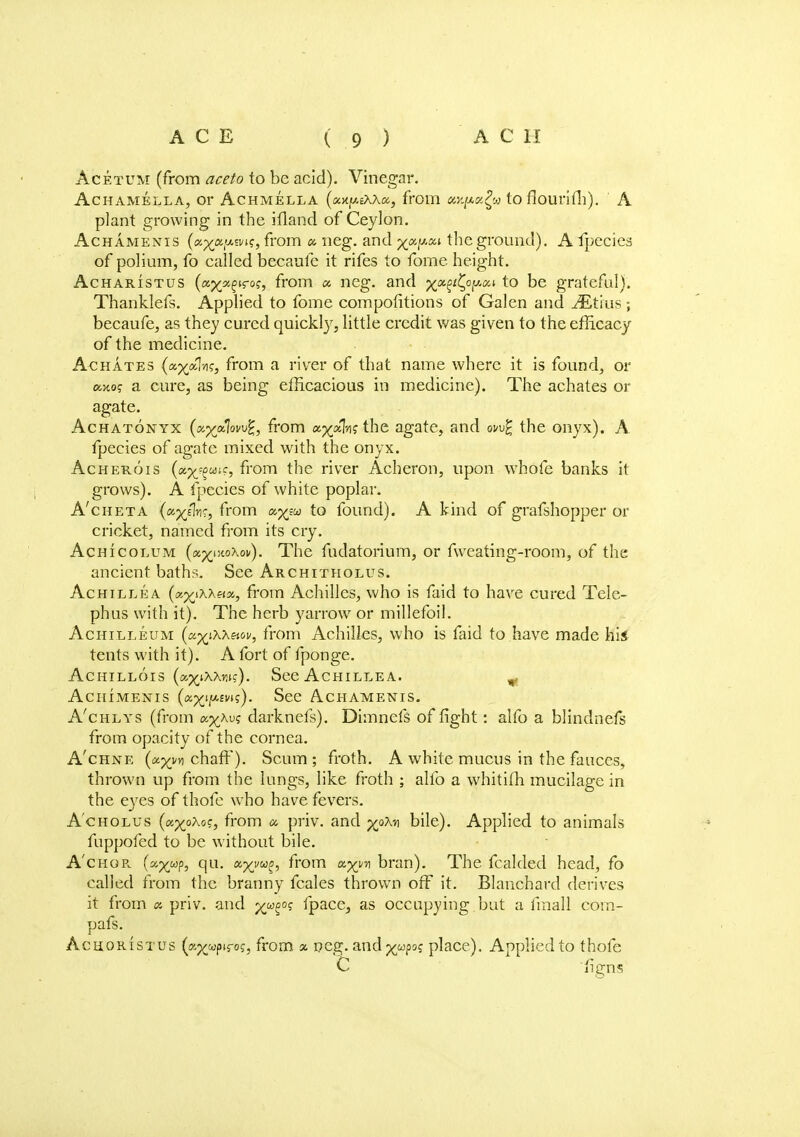 Acetum (from aceto to be acid). Vinegar. AcHAMELLA, Or ACHMELLA (xx.y.iX\<z, ffOlll UKpafy to fiourifll). A plant growing in the ifland of Ceylon. Achamenis (a^a'Mvn, from a neg. and yapou the ground). A fpecies of polium, fo called becaufe it rifes to fome height. Acharistus (c&xxZir°s> from ex. neg. and x01^0^1 t° De grateful). Thanklefs. Applied to tome competitions of Galen and iEtius ; becaufe, as they cured quickly, little credit was given to the efficacy of the medicine. Achates (a^ol-i?, from a river of that name where it is found, or omo<; a cure, as being efficacious in medicine). The achates or agate. Achatonyx (»p£a7ovug, from ap^alnj the agate, and ow% the onyx). A fpecies of agate mixed with the onyx. Acherois (a^wic, from the river Acheron, upon whofe banks it grows). A fpecies of white poplar. A'cheta (a^/]?ir, from ap/aa to found). A kind of grafshopper or cricket, named from its cry. Achicolum (ap£i:«Xoi/). The fudatorium, or fweating-room, of the ancient baths. See Architholus. Achillea from Achilles, who is faid to have cured Tele- phus with it). The herb yarrow or millefoil. Achilleum {oLyiKh&iw, from Achilles, who is faid to have made his tents with it). A fort of fponge. Achillois (a^ixxw). See Achillea. „ Achimenis (a^i/AEvt?). See Achamenis. A'chlys (from osp^Au? darknefs). Dimnefs of fight: alfo a blindnefs from opacity of the cornea. A'chne chaff). Scum; froth. A white mucus in the fauces, thrown up from the lungs, like froth ; alfo a whitifh mucilage in the eyes of thofe who have fevers. A'cholus (a^oAo?, from a. priv. and yoM bile). Applied to animals fuppofed to be without bile. A'chor. (ayu?, axvM?' from a^n bran). The fcalded head, fo called from the branny fcales thrown off it. Blanchard derives it from « priv. and xu$0; fpace,, as occupying.but a linall cora- pafs. Acuoristus (a^wp'rof, from as peg. andxu?°s place). Applied to thofe C 'fign<;