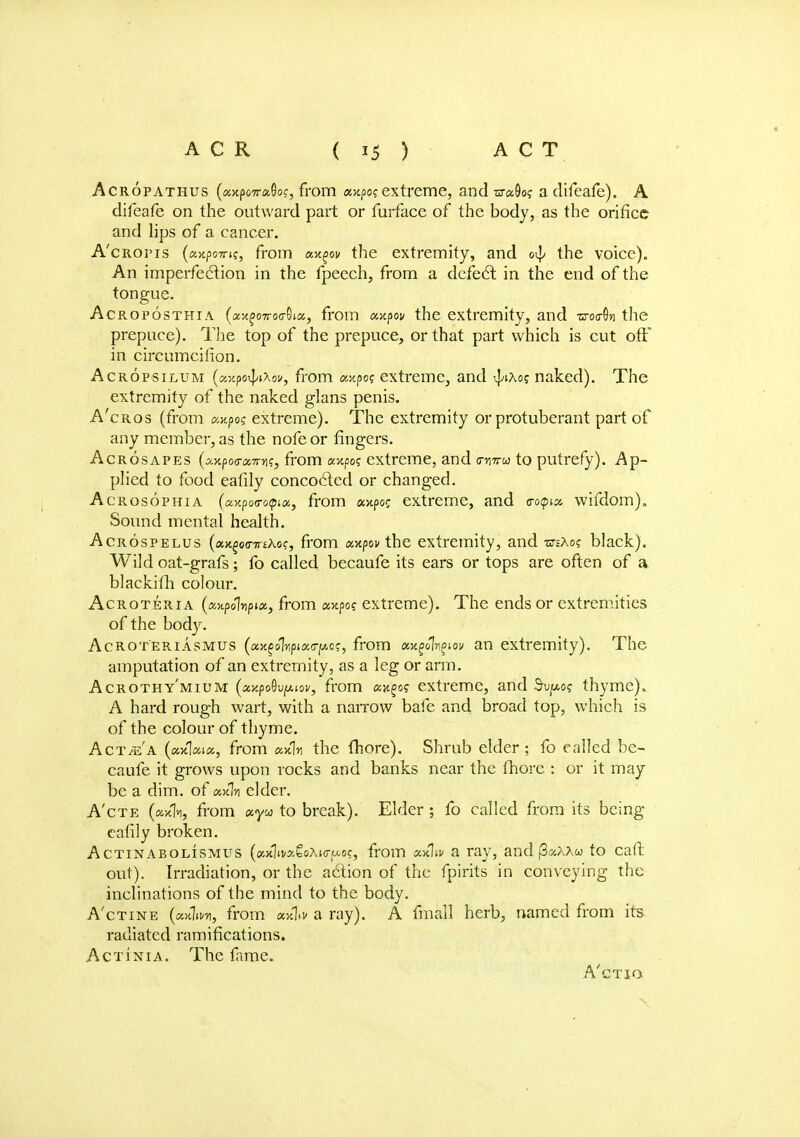 Acropathus (axpoTraGoc, from a>tpo? extreme, and tn-aOo? a difeafe). A difeafe on the outward part or furface of the body, as the orifice and lips of a cancer. A'croi'is (ajcpoirif, from axgov the extremity, and 0^ the voice). An imperfection in the fpeech, from a defect in the end of the tongue. Acroposthia (ax£07ro<rOia, from anpov the extremity, and zro^n the prepuce). The top of the prepuce, or that part which is cut off in circumcifion. Acropsilum (uxpG^iXov, from crapo? extreme, and vj/ixo? naked). The extremity of the naked g'lans penis. A'cros (from axpo? extreme). The extremity or protuberant part of any member, as the nofe or fingers. Acrosapes (sotpoo-aTm?, from <xv.po<; extreme, and o-httw to putrefy). Ap- plied to food eafily concocted or changed. Acrosophia (axpoa-opia, from «>tpoc extreme, and o-opia. wifdom). Sound mental health. Acrospelus (xxgoimthoc, from xxpov the extremity, and otsAo? black). Wild oat-grafs; fo called becaufe its ears or tops are often of a blackifh colour. Acroteria (xxpolnpix, from av.po? extreme). The ends or extremities of the body. Acroteriasmus (a^oT/ipiao-fAc?, from omgolngiov an extremity). The amputation of an extremity, as a leg or arm. Acrothy'mium (xY.po§\)(Mov, from cwf>o? extreme, and $1^0? thyme). A hard rough wart, with a narrow bafe and broad top, which is of the colour of thyme. Act^'a (axVa, from axfln the fhore). Shrub elder; fo called be- caufe it grows upon rocks and banks near the fhore : or it may be a dim. of axln elder. A'cte (*xh, from «yw to break). Elder ; fo called from its being eafily broken. Actinabolismus (axliva£oM<j-p.of, from x*\iv a ray, and fieiXXu to caft out). Irradiation, or the action of the fpirits in conveying the inclinations of the mind to the body. A'ctine («xV/i, from axlai* a ray). A fmall herb, named from its radiated ramifications. Actinia. The fame. A'ctio