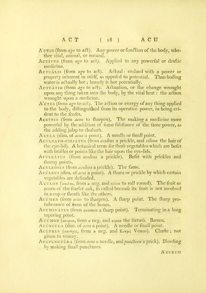 A'ctio (from ago to aft). Any power or function of the body, whe- ther vital, animal, or natural. Activus (from ago to act). Applied to any powerful or draftie medicine. Actualis (from ago to act). Actual: endued with a power or property inherent in itfelf, as oppofed to potential. Thus boiling water is actually hot; brandy is hot potentially. Actuatio (from ago to act). Actuation, or the change wrought upon any thing taken into the body, by the vital heat : the action wrought upon a medicine. A'ctus (from ago to act). The action or energy of any thing applied to the body, diftinguifhed from its operative power, in being evi- dent to the fenfes. Acuitio (from acuo to fharpen). The making a medicine more powerf ul by the addition of fome fubllance of the fame power, as the adding jalap to rhubarb. A'cula (dim. of acus a point). A needle or finall point. Aculeato-ciliatus (from aculeus a prickle, and cilium the hair of the eye-lid). A botanical term for thofe vegetables which are befet with briflles or points like the hair upon the eye-lids. Aculeatus (from aculeus a prickle). Befet with prickles and thorny points. Aculeosus (from aculeus a prickle). The fame. Aculeus (dim. of acus a point). A thorn or prickle by which certain vegetables are defended. A'culon (ajiuXoi*, from « neg. and xuAou to roll round). The fruit or acorn of the fcarlet oak, fo called becaufe its fruit is not involved in a cup or (heath like the others. Acumen (from acuo to fharpen). A fharp point. The fharp pro- tuberance of fome of the bones. Acuminatus (from acumen a fharp point). Terminating in a long tapering point. A'cumon (ccx.-jy.uv, from « neg. and mpuv the foetus). Barren. Acuncula (dim. of acus a point). A needle or fmall point. AcyPRUS (awii/ffgof, from x neg. and Ku7rpi? Venus). Chafte ; not given to venery. Acupunctura (from acus a needle, andpuridura a prick). Bleeding by making finall punctures. A'curum