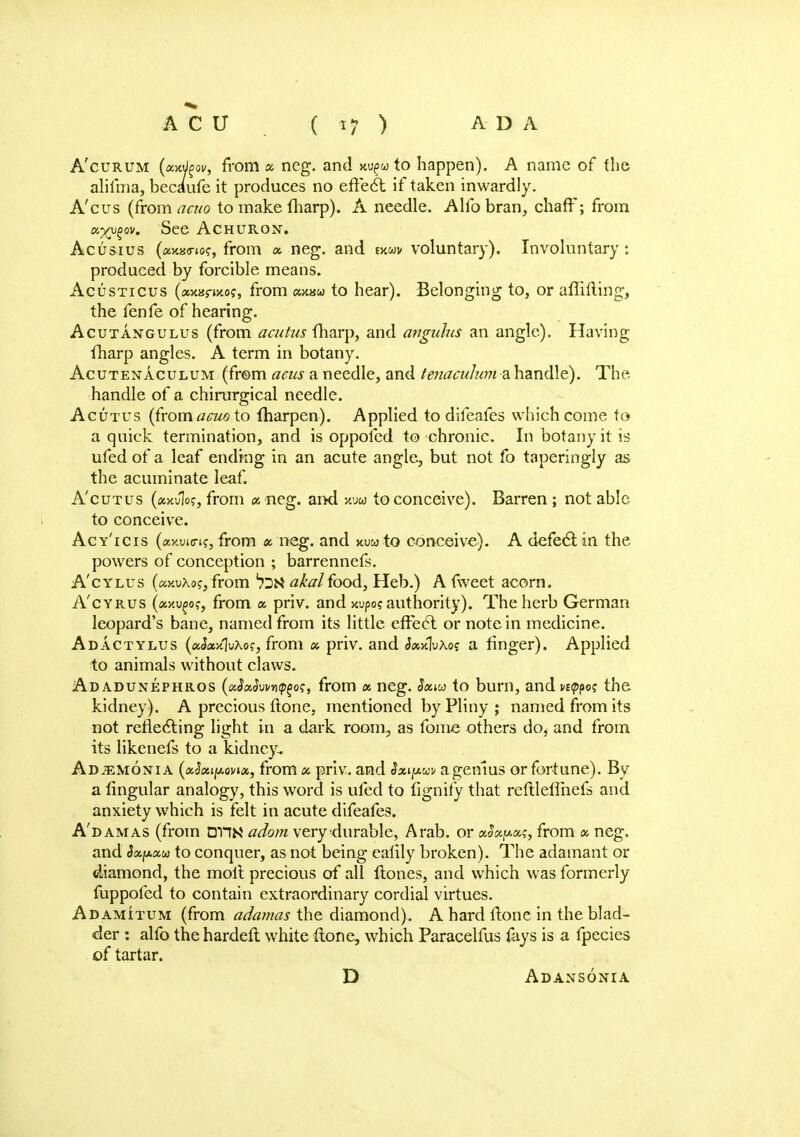 A'curum (xwjgov, from x neg. and ku^u to happen). A name of the alifma, became it produces no effecl: if taken inwardly. A'cus (from acuo to make fharp). A needle. Alfo bran, chafF; from xyvgov. See ACHURON. Acusius (axao-to?, from « neg. and mm voluntary). Involuntary: produced by forcible means. Acusticus (axanxoj, from axaw to hear). Belonging to, or aflifting, the fenfe of hearing. Acutangulus (from acutus (harp, and anguhis an angle). Having fharp angles. A term in botany. Acutenaculum (from acus a needle, and tenaculum a handle). The handle of a chirurgical needle. Acutus {(romacuo to fharpen). Applied to difeafes which come to a quick termination, and is oppofed to chronic. In botany it is ufedof a leaf ending in an acute angle, but not fo taperingly as the acuminate leaf. Acutus (axulo?, from x neg. and *uw to conceive). Barren ; not able to conceive. Acy'icis (ay.ui<ri?, from x neg. and jwuto conceive). A defeclin the powers of conception ; barrennefs. A'cylus (ay.uXo?, from akalfood, Heb.) A fweet acorn. A'cyrus (axufo?, from a priv. and xupo? authority). The herb German leopard's bane, named from its little effect or note in medicine. Adactylus (aiWJuAo?, from x priv. and JaxluAo? a finger). Applied to animals without claws. Adadunephros (i/JxSvva^oi;, from x neg. Sxm to burn, and n<p^ the kidney). A precious ftone, mentioned by Pliny ; named from its not reflecting light in a dark room, as fome others do, and from its likenefs to a kidney. Adjemonia (aSxtpovix, from x priv. and §xipw a genius or fortune). By a lingular analogy, this word is ufed to fignify that reftlelfnefs and anxiety which is felt in acute difeafes. A'damas (from dun adorn very durable, Arab, or xSxpxs, from x neg. and Sxfxxu to conquer, as not being ealily broken). The adamant or diamond, the molt precious of all ftones, and which was formerly fuppoled to contain extraordinary cordial virtues. Adamitum (from adamas the diamond). A hard ftone in the blad- der : alfo the hardeft white ftone, which Paracelfus lays is a fpecies of tartar. D Adansonia