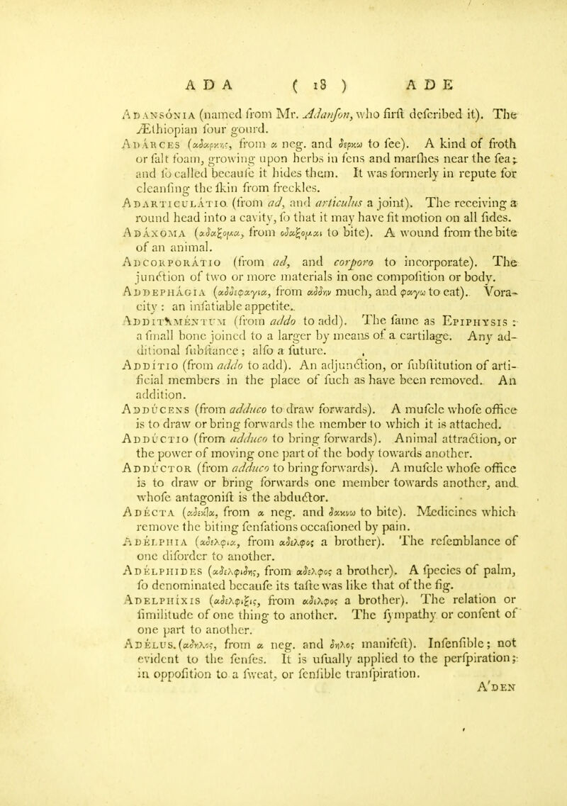 A D vnsonia (named from Mr. AJanfon, who firft dcfcribed it). The /Ethiopian lour gourd. Adarces (aA*p»cr,f, from « neg. and <Jspxa to fee). A kind of froth or fait foam, growing upon herbs in fens and marines near the fea^ and lb called becaufe it hides them. It was formerly in repute for cleanfing thcfkin from freckles. Abarticulatio. (from ad, and arliculus a joint). The receivings round head into a cavity, fo that it may have fit motion on all fides. Adaxoma (aJu%oiJ.xy from rfufcopai to bite). A wound from the bite of an animal. Adcorporatio (from ad, and corpora to incorporate). The junction of two or more materials in one compolition or body. Adbephagia (xSoiQotyiK, from uSfav much, and <payu to eat).. Vora- city: an infatiable appetite.. \ddit\mentum (from acldo to add). The fame as Epiphysis: a fmall bone joined to a larger by means of a cartilage. Any ad- ditional fubliance ; alfo a future. Additio (from addo to add). An adjunction, or fubftitution of arti- ficial members in the place of fuch as have been removed. An addition. Adducens (from adduco to draw forwards). A mufclc whofe office is to draw or bring forwards the member to which it is attached. Adductio (from adduco to bring forwards). Animal attraction, or the power of moving one part of the body towards another. Adductor (from adduco to bring forwards). A mufcle whofe office is to draw or bring forwards one member towards another, and. whofe antagonift is the abductor. Adecta (cJsjcla, from a ncg. and 3xwu to bite). Medicines which remove the biting fenfations occafioned by pain. ADelphi a (oeStXtpict, from a^Afpoj a brother). The rcfemblance of one diforder to another. Adelpiiides (uScXQifo;, from a,$i\<pog a brother). A fpecics of palm, fo denominated becaufe its tafte was like that of the fig. Adelpiuxis (akhyfas, from kSo^o*; a brother). The relation or limilitude of one thing to another. The fympathy or content of one part to another. Adejlus.(«oVc,-, from a neg. and <J»Xoc manifcll). Infenfiblc; not evident to the fenfes. It is ufually applied to the perforation; in oppofition to a fweat or fcnliblc transpiration. A'den