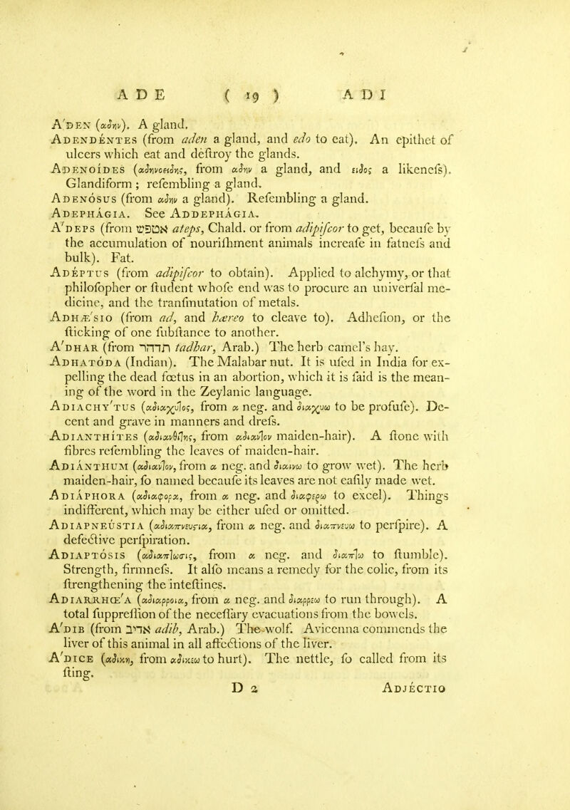 A'dest (xSw). A gland, Adendentes (from aden a gland, and edo to eat). An epithet of ulcers which eat and deftroy the glands. Adenoides (afovoeth;, from xhv a gland, and $i2o; a likenefs). Glandiform ; refembling a gland. Adenosus (from xhv a gland). Refembling a gland. Adephagia. See Addephagia, A'deps (from ti?Dt3M ateps, Chald. or from adipifcor to get, becaufe by the accumulation of nourimment animals increafe in fatnefs and bulk). Fat. Adeptus (from adipfcor to obtain). Applied to alchymy, or that philofopher or ftndent whofe end was to procure an univerlal me- dicine, and the tranfmutation of metals. Adh^e'sio (from ad, and ha'reo to cleave to). Adhcfion, or the (licking of one fubflance to another. A'dhar (from imn tadhar, Arab.) The herb camel's hay. Adhatoda (Indian). The Malabar nut. It is ufed in India for ex- pelling the dead foetus in an abortion, which it is laid is the mean- ing of the word in the Zeylanic language. Adiachy'tus (aJia^Jloj, from x neg. and oixyuu to be profufe). De- cent and grave in manners and drefs. Adianthites (xSixv^n;, from xhxfov maiden-hair). A ftone with fibres refembling the leaves of maiden-hair. Adianthum {xhwlov, from x neg. and Sixim to grow wet). The herb maiden-hair, fo named becaufe its leaves are not eafily made wet. Adiaphora (ocSiacpopx, from x neg. and $ix$^ca to excel). Things indifferent, which may be either ufed or omitted. Adiapneustia (xhxTnwrix, from « neg. and Stxwju to perfpire). A defective pcrfpiration. Adiaptosis (xSixnho-ic, from x neg. and StxTr% to flumble). Strength, firmnefs. It alfo means a remedy for the colic, from its ftrengthening the inteftines. Adiarrhce'a (xhxppoix, from « neg. and Stxpp-M to run through). A total fupprefiion of the neceflary evacuations from the bowels. A'dib (from adib, Arab.) The-wolf. Aviccnna commends the liver of this animal in all affections of the liver. A'dice (xdixYi, from ecSmw to hurt). The nettle, fo called from its fling. D a Adjectio