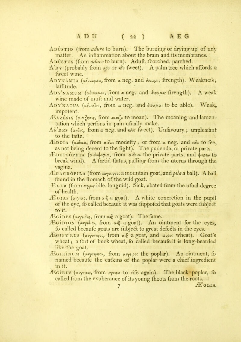 Adustio (from aduro to burn). The burning or drying up of an} matter. An inflammation about the brain and its membranes. Adustus (from aduro to burn). Aduft, fcorched, parched. A'dy (probably from a.h or nSv fweet). A palm tree which affords a fweet wine. Adynamia (aJw/afwa, from a neg. and hv»y.^ ftrength). Weaknefs; latfitude. Ady'.yamum (xkvxy.ov, from a neg. and <Wp? frrength). A weak wine made of mull: and water. Ady'xatus (ocSvvsflos, from « neg. and hva^ai to be able). Weak, impotent. u'Eazesis (aia^ro-tf, from xiufy to moan). The moaning and lamen- tation which perfons in pain ufually make. Ak'des (a»Jvi?, from « neg. and nJu? fweet). Unfavoury ; unpleafant to the tafte. -/Edoi a (ai^oia, from atJw? modefty; or from a neg. and «<L to fee, as not being decent to the tight). The pudenda, or private parts. ./Edopsophia (aJovJ/opia, from aiSoia. the private parts, and ^o<ptw to break wind). A foetid flatus, palling from the uterus through the vagina. JEg agropila (from aiyaypo? a mountain goat, andj)i/a a ball). A ball found in the ftomach of the wild goat. jE'ger (from aypo? idle, languid). Sick, abated from the ufual degree of health. ./E'gias (aiyia?, from «^ a goat). A white concretion in the pupil of the eye, fo called becaufe it was fuppofed that goats were fubject to it. uVjgibes (aiy«Jn?, from «i£ a goat). The fame. ;EgiDiox (ciyi^ov, from «t£ a goat). An ointment for the eye?, fo called becaufe goats arc fubjecT: to great defects in the eyes. yEgtpy'rus («iynrupo,-, from «i£ a goat, and wupo? wheat). Goat's wheat; a fort of buck wheat, fo called becaufe it is long-bearded like the goat. yEonuNUM (aiynpivot/, from aiyfipo? the poplar). An ointment, fo named becaufe the catkins of the poplar were a chief ingredient in it. -^Egirus (aiyapo;, from fy«pco to rife again). The black poplar, fo called from the exuberance of its voune: moots from the roots. 7 ^Eglia