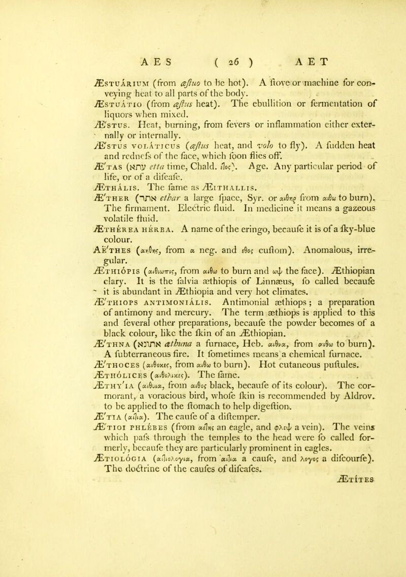 ^Estuarium (from cefluo to be hot). A ftove or machine for cor*- veying heat to all parts of the body. JEstuatio (from aftus heat). The ebullition or fermentation of liquors when mixed. ./E'stus. Heat, burning, from fevers or inflammation either exter- nally or internally. /E'stus volaticus (a/lus heat, and volo to fly). A fudden heat and rcdnefs of the face, which foon flies off. >E'tas (wny etta time, Chald. tlog). Age. Any particular period of life, or of a difeafe. jEthalis. The fame as ^Eithallis. (ins ethar a large fpace, Syr. or ai9»i£ from aiGu to burn). The firmament. Elcclric fluid. In medicine it means a gazeous volatile fluid. /Etherea hkrba. A name of the eringo, becaufe it is of a Iky-blue colour. Af/thes (ar.On?, from <* neg. and dog cuflom). Anomalous, irre- gular. ^Ethiopis (aiSjwTrj?, from ca9o to burn and the face). Ethiopian clary. It is the falvia aethiopis of Linnaeus, fo called becaufe - it is abundant in ^Ethiopia and very hot climates. /E'thiops antimonialis. Antimonial aethiops; a preparation of antimony and mercury. The term aethiops is applied to this and feveral other preparations, becaufe the powder becomes of a black colour, like the fkin of an ^Ethiopian. ,/E'thna (NjIJIN athma a furnace, Heb. ai9i/a, from cm9w to burn). A fubterraneous fire. It fometimes means a chemical furnace. iE'THocEs (aiOoxtf, from «i9w to burn). Hot cutaneous puftules. yEtholices («iGoXi>if?). The tame. jEthy'ia (aiOwa, from ai0of black, becaufe of its colour). The cor- morant, a voracious bird, whofe fkin is recommended by Aldrov. to be applied to the ftomach to help digeftion. JE'tta («mJj«). The caufc of a diftcmper. ^E'tioi phlebes (from a/lut an eagle, and <pxt^ a vein). The veins which pafs through the temples to the head were fo called for- merly, becaufe they are particularly prominent in eagles. jEtiologia (aflioAoyia, from a caufc, and Aoyo? a difcourfe). The doctrine of the caufes of difcafes. iETITES