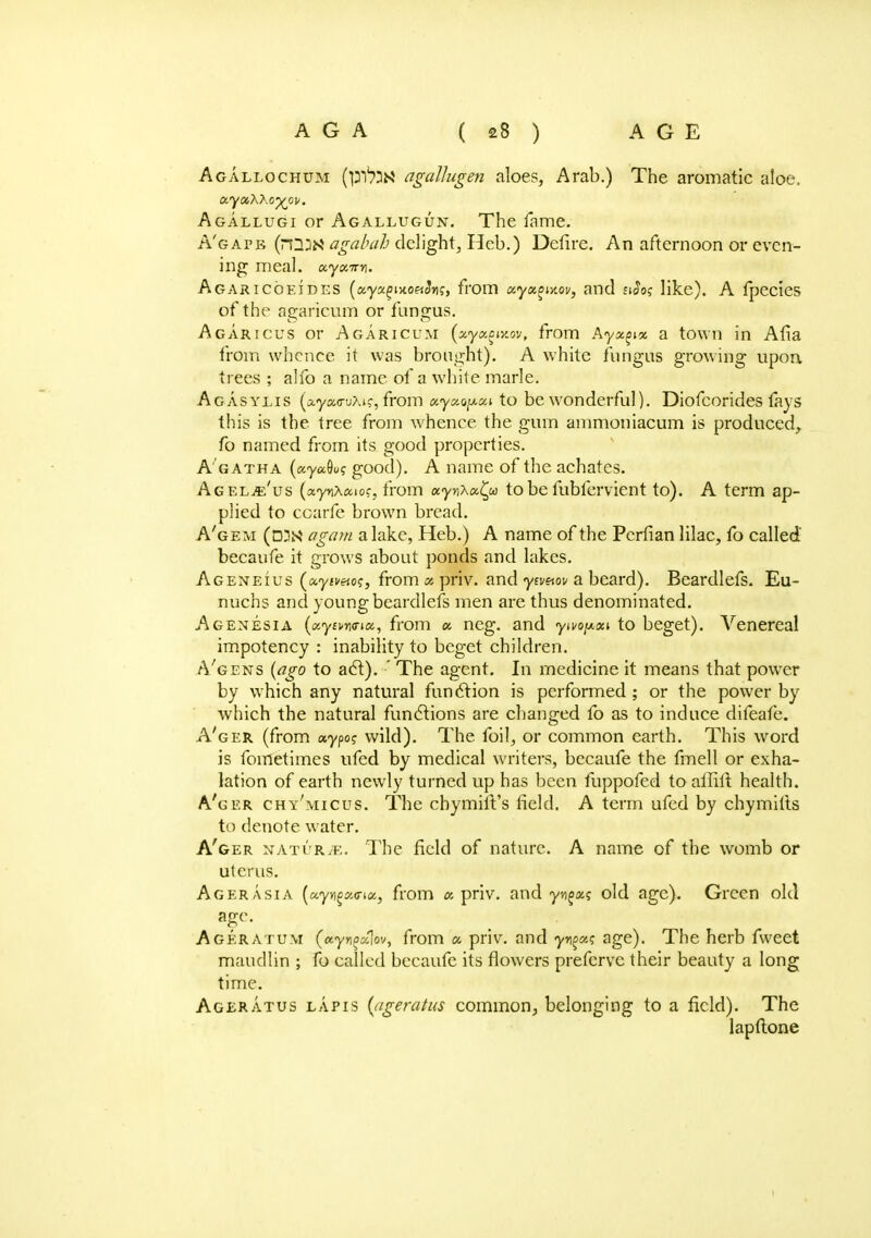 Agallochum agattugen aloes, Arab.) The aromatic aloe, xyxXXo^ov. Agallugi or Agallugun. The lame. A'gapb (nimagabah deligM/Het>.) Defire. An afternoon or even- ing meal. xyxirn. Agaricoeides (xyx^-no^Sng, from ccyxgi-nov, and sJo? like). A fpecies of the agarieum or fungus. Agaricus or Agaricum (xyxow.ov, from Ayx^x a town in Afia from whence it was brought). A white fungus growing upon trees ; alfo a name of a white marie. Agasylis (Ayao-uXi?, from xyxo^xi to be wonderful). Diofcorides fays this is the tree from whence the gum ammoniacum is produced, fo named from its good properties. A gatha («y«9o? good). A name of the achates. Agelje'us («yt)A«io?, from xynXx^w to be fubfervient to). A term ap- plied to ccarfe brown bread. A'gem (DUN agam a lake, Heb.) A name of the Perfian lilac, fo called' becaufe it grows about ponds and lakes. Ageneius (ayiwrio?, from as priv. and yivnw a beard). Beardlefs. Eu- nuchs and young beardlefs men are thus denominated. Agenesia (xyun<nx, from x neg. and yivopxi to beget). Venereal impotency : inability to beget children. A'gens (ago to act).-' The agent. In medicine it means that power by which any natural function is performed ; or the power by which the natural functions are changed fo as to induce difeafe. A'ger (from xypog wild). The foil, or common earth. This word is fometimes ufed by medical writers, becaufe the fmell or exha- lation of earth newly turned up has been fuppofed to allilt health. A'ger chy'micus. The chymilt's field. A term ufed by chymifts to denote water. A'ger naturae. The field of nature. A name of the womb or uterus. Acer Asia (xyn^xvix, from a priv. and yjjgaj old age). Green old age. Ageratum (xyn^xlov, from a priv. and yn^a? age). The herb fweet maudlin ; fo called becaufe its flowers prefcrve their beauty a long time. Ageratus lapis (ageratus common, belonging to a field). The lapftone