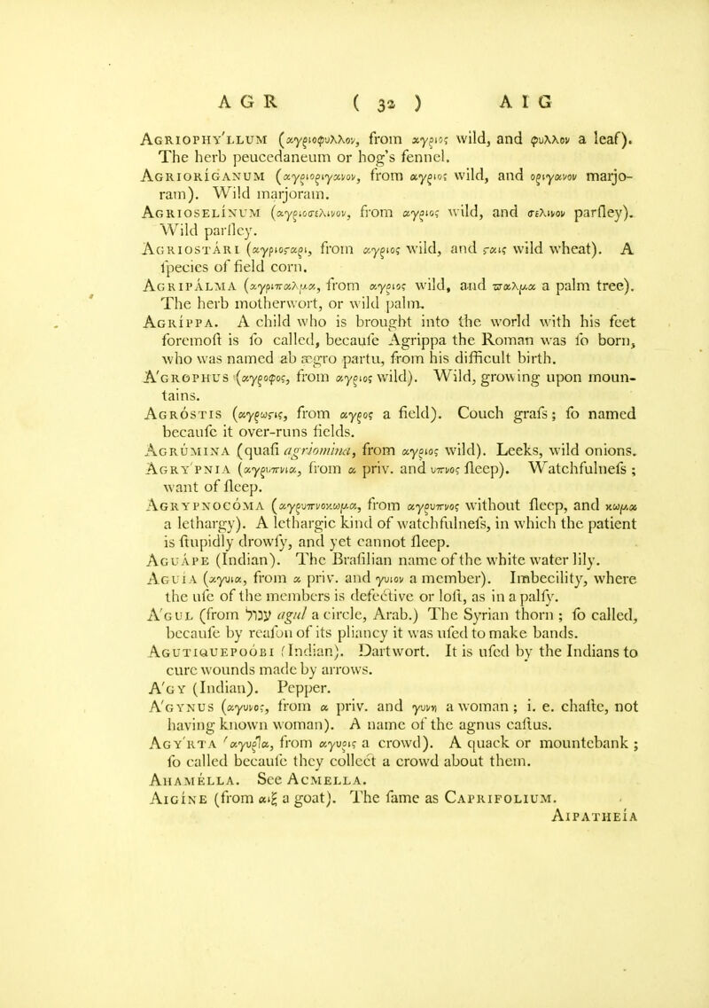Agriophy'llum (ay^io^jxxov, from xy^og wild, and puxxov a leaf). The herb peucedaneum or hog's fennel. Agriorigaxum («y^o^iyai/oi/, from xy^oi wild, and o^yxvov marjo- ram). Wild marjoram. Agrioselinum (ay^co-£/\ii/ov, from xy^<.og wild, and <ri\wv parfley). Wild parfley. Agriostari (aypiora^i, from ay^og wild, and r«K wild wheat). A fpeeies of field corn. Ag rip alma (x.yf>iTroc?.ij.x, from xyoug wild, and wax^a a palm tree). The herb motherwort, or wild palm, Agrippa. A child who is brought into the world with his feet foremoft is fo called, becaufe Agrippa the Roman was fo born, who was named ab scgro partu, from his difficult birth. A'grophus ■(xy%o<poc, from ay^ioj wild). Wild, growing upon moun- tains. Agrostis (ay^wrK, from xy^og a field). Couch grafs; fo named becaufe it over-runs fields. Agrumina (quafi agnomina, from xy^og wild). Leeks, wild onions. Agry'pnia (aygwroa, from x priv. and bTri/o? flecp). Watchfulnefs ; want of fleep. Agrypnocoma ^xy^jTrvovMy.x, from xy^virvog without fleep, and xw^a a lethargy). A lethargic kind of watchfulnefs, in which the patient is ftupidly drowfy, and yet cannot fleep. Aguape (Indian). The Brafilian name of the white water lily. Aguia (xyvax, from x priv. and yviov a member). Imbecility, where the ufe of the members is defective or loft, as in a pally. A'gul (from agul a circle, Arab.) The Syrian thorn ; to called, becaufe by reafon of its pliancy it was ufed to make bands. Agutkauepoobi (Indian). Dart wort. It is ufed by the Indians to cure wounds made by arrows. A'gy (Indian). Pepper. A'gynus (ayui/cc, from x priv. and yuvn a woman; i. e. chafte, not having known woman). A name of the agnus callus. Agy'rta 'xyvfla, from xyvpg a crowd). A quack or mountebank ; fo called becaufe they collect a crowd about them. Ahamella. See Acmella. Aigine (from ai£ a goat). The fame as Caprifolium. AlPATHEIA