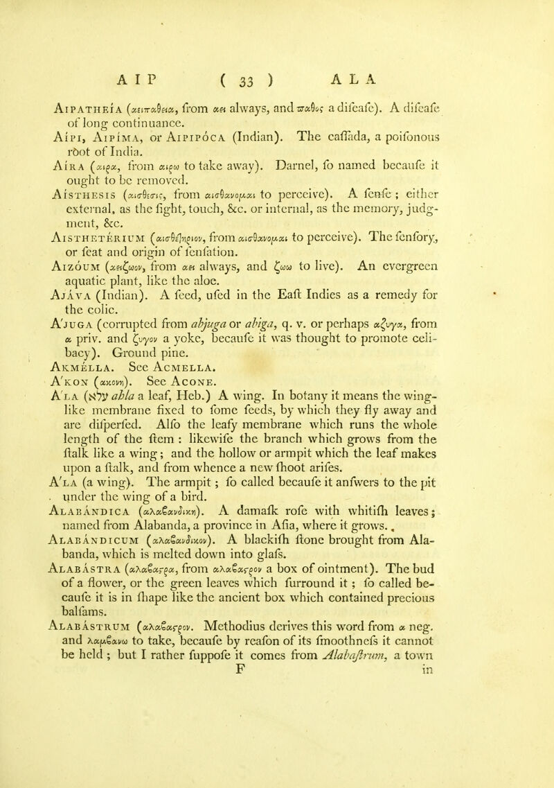 Aipatheia («£i7r«8«a, from «« always, andsraOo? adifeafe). A difcafe of long continuance. Aipi, Aipima, orAiPiPocA (Indian). The caflada, a poifonous root of India. Aira from a^w to take away). Darnel, fo named becaufe it ought to be removed. Aisthesis (amS'tric, from <*i<rQxvoy.Ki to perceive). A fcn-fe ; either external, as the fight, touch, &c. or internal, as the memory, judg- ment, &c. Aistheterium (aicrO^ioy, from aurtixvopxi to perceive). The fenfory, or feat and origin of fenfation. Aizoum (xnfyov, from «« always, and £ww to live). An evergreen aquatic plant, like the aloe. Ajava (Indian). A feed, ufed in the Eaft Indies as a remedy for the colic. Ajuga (corrupted from abjugaox ab'iga, q. v. or perhaps xZvyx, from a priv. and Cvyov a yoke, becaufe it was thought to promote celi- bacy). Ground pine. Akmella. See Acmella. A'kon (axow,). See Acone. Ala abla a leaf, Heb.) A wing. In botany it means the wing- like membrane fixed to fome feeds, by which they fly away and are dilperfed. Alfo the leafy membrane which runs the whole length of the ftem : likewife the branch which grows from the llalk like a wing; and the hollow or armpit which the leaf makes upon a flalk, and from whence a newfhoot arifes. A'la (a wing). The armpit; fo called becaufe it anfwers to the pit under the wing of a bird. Alabandica (etKxQmStm). A damaik rofe with wbitith leaves; named from Alabanda, a province in Afia, where it grows., Alabandicum (xXaQxvStxov). A blackifh Hone brought from Ala- banda, which is melted down into glafs. Alabastra (uha&xrgct, from x\xtx<?^ov a box of ointment). The bud of a flower, or the green leaves which furround it; fo called be- caufe it is in fhape like the ancient box which contained precious balfams. Alabastrum (aXaSargov. Methodius derives this word from « neg. and A«p.gav(o to take, becaufe by reafon of its fmoothnefs it cannot be held ; but I rather fuppofe it comes from Alabajlrwn, a town F in