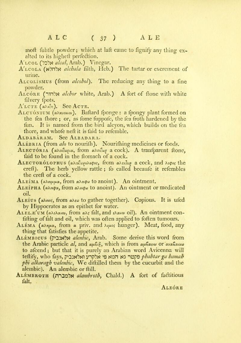 moft fubtle powder; which at Iaft came to fignify any thing ex- alted to its higheft perfection. A'lcol (^n* alcal, Arab.) Vinegar. A'lcola (NVn1?^ alchala filth, Heb.) The tartar or excrement of urine. Alcolismus (from alcohol). The reducing any thing to a fine powder. Alcore (~nn^N alchor white, Arab.) A fort of ftone with white filvery fpots. A'lcte (kAkIh). SeeAcTE. Alcyonium (oiXavoviov). Baftard fponge : a fpongy plant formed on the fea fhore ; or, as fome fuppofe, the fea froth hardened by the fun. It is named from the bird alcyon, which builds on the fea fhore, and whofe neft it is faid to referable. Aldabaram. See Albadara. Alebria (from alo to nourifh). Nourifhing medicines or foods. Alectoria («A£>tlw£ia, from aXixlwg a cock). A tranfparent ftone, faid to be found in the ftomach of a cock. Alectorolophus (aXDtl&^&Aopo?, from aA£x!«§ a cock, and xotpo? the crefT). The herb yellow rattle ; fo called becaufe it refembles the creft of a cock. Aleima (aAf^jUa, from aA«(pw to anoint). An ointment. Aleipha (ccXatpx, from aAapw to anoint). An ointment or medicated oil. Aleius (aA«o?, from uXw to gather together). Copious. It is ufed by Hippocrates as an epithet for water. Alel^'um (aXiXoiiov, from ccXq fait, and sXaiov oil). An ointment con- filling of fait and oil, which was often applied to foften tumours. Alema («Anjt*«, from « priv. and a^o? hunger). Meat, food, any thing that fatisfies the appetite. Alembicus (p'ODN1?** alenbic, Arab. Some derive this word from the Arabic particle al, and which is from or 'uvxtxiva to afcend; but that it is purely an Arabian word Avicenna will tefiify, who fays, pU^NT jnp1?^ « ItDpD phahtar ga bamab phi alkaragh valenbic, We diftilled them by the cucurbit and the alembic). An alembic or ftill. Alembroth (rTQD^N ahmbroth, Chald.) A fort of factitious fait. Aleore