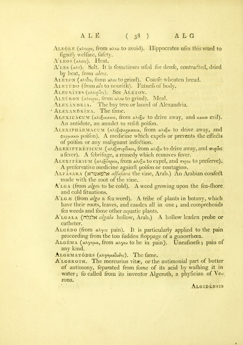 Aleore (aXrwf/i, from uMu to avoid). Hippocrates ufes this word to fignify welfare, fafety. A'leos (aAsoj). Heat. A'les (aA?). Salt. It is fometiraes ufed for denfe, contracted, dried by heat, from aJeos. Aleton (ax^of, from xXm to grind). Coarfe. wheaten bread. Aletudo (from ah to nouriih). Fatncfs of body. Aleurites (aXeygnlw). See Aletoist. Ai/EURON (xtevpov, from xXeuto grind). Meal. Alexandria. The bay tree or laurel of iVlexandria. • Alexandria. The fame. Alexicacum (aXe^ixaxov, from aXE^w to drive away, and xaxov evil). An antidote, an amulet to refill poifon. Alexipharmacum («>.£^»^f.gf*«>cov, from aXt£a to drive away, and tpapy.xK.ov poifon). A medicine which expels or prevents the effects of poifon or any malignant infection. Alexipyreticum («X£^i7t^e1woi/, from uXifa to drive away, and xs-ugsles a fever). A febrifuge, a remedy which removes fever. Alexiterium (tz.Xc'frlrigtov, from ax?ga to expel, and rngiu to preferve). A prefervative medicine again ft poifon or contagion. Alfasara (^n^XS^N alfafara the vine, Arab.) An Arabian confect made with the root of the vine. A'lg a (from aJgeo to be cold). A weed growing upon the fea-fhore and cold fituations. A'lgje (from alga a fea weed). A tribe of plants in botany, which have their roots, leaves, and caudcx all in one ; and comprehends fea weeds and fome other aquatic plants. A'lg ala (n1?^ algal a hollow, Arab.) A hollow leaden probe or catheter. Algedo (from ocXyog pain). It is particularly applied to the pain proceeding from the too fudden ftoppage of a gonorrhoea. Algema (ax-y^ua, from aXyiu to be in pain). Uneafinefs ; pain of any kind. Algematodes (aXYnyaluSn;). The fame. A'lgeroth. The mercurius vitae, or the antimonial part of butter of antimony, feparated from fome of its acid by warning it in water; fo called from its inventor Algeroth, a phyfician of Ve- rona. Algidensis