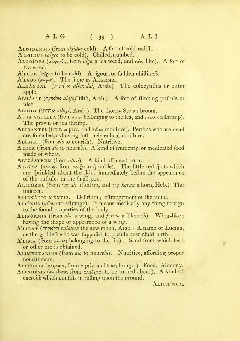 Alq-idensis (from algidvs cold). A fort of cold radifh. A'lgidus (algeo to be cold). Chilled, numbed. Algoides (aXyoeiSts, from alga a fea weed, and aSo? like). A fort of fea weed. A'lgor (algeo to be cold). A rigour, or fudden chillinefs. A'lgos (aAyoc). The fame as Algema. Alhandal ('rurftN albandal, Arab.) The colocynthis or bitter apple. Alhasaf (tm&H alajaf filth, Arab.) A fort of {linking puftule or ulcer. Alhigi allvgi, Arab.) The thorny Syrian broom. A'lia sauiLLA (from a-Xioc belonging to the fea, and <r>uAX« a fhrimp). The prawn or fea fhrimp. Alib antes (from a. priv. and AiSa? moifture). Perfons who are dead are fo called, as having loft their radical moifture. Alibilis (from ah to nourifh). Nutritive. A'lica (from ah to nourifh). A kind of frumenty, or medicated food made of wheat. Alicastrum (from alicd). A kind of bread corn. A'lices («Ai>w, from aA«£w to fprinkle). The little red fpots which are fprinkled about the fkin, immediately before the appearance of the puftules in the fmall pox. Alicornu (from alt lifted up, and pp karan a horn, Heb.) The unicorn. Alienatio mentis. Delirium; eftrangementof the mind. Alienus (alteno to eftrange). It means medically any thing foreign to the found properties of the body. Aliformis (from ala awing, and forma a likenefs). Wing-like; having the fhape or appearance of a wing. A'lilat (m^^H halahth the new moon, Arab.) A name of Lucina, or the goddefs who was fuppofed to prefide over child-birth. A'lima (from ax^o? belonging to the fea). Sand from which lead or other ore is obtained. Alimentarius (from ah to nourifh). Nutritive, affording proper nourifhment. Alimonia (aAtfAona, from a priv. and Xiy.o; hunger). Food. Alimony. Alindesis (ocXivSninc, from a,Xiv2zy.ou to be turned about). A kind of exercife which confifts in rolling upon the ground. ALIPiE'NUiVL