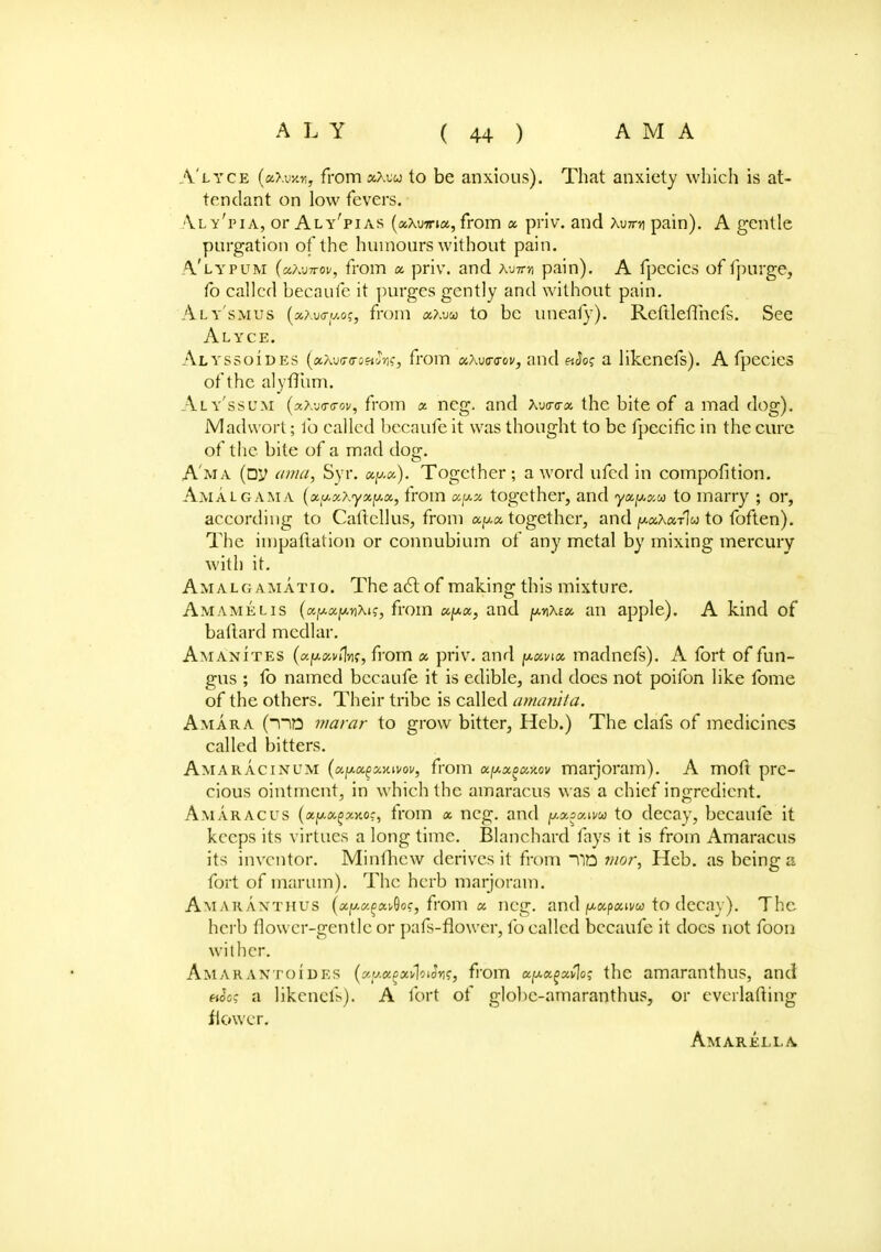 A'lyce (bXux*, fromaXuu to be anxious). That anxiety which is at- tendant on low fevers. Vly'pia, or Aly'pias (aXwia, from x priv. and Xu7rn pain). A gentle purgation of the humours without pain. A'lypum (uXvttov, from a priv. and xuttm pain). A fpecies of fpurge, fo called becaufe it purges gently and without pain. Aly'smus («xuirjw.of, from x?.vu> to be uneafy). Reftleflhefs. See Alyce. Alyssoides (xKwtroeiSric, from Khvavov, and etSo; a likenefs). A fpecies of the alyffum. Aly'ssum (*?.-j<r<rov, from x neg. and \v<r<rx the bite of a mad dog). Madwprt; fo called becaufe it was thought to be fpecific in the cure of the bite of a mad do^. A'ma (DV ama, Syr. xy.x). Together ; a word ufed in compofition. Amalgam a (x^xxyx^x, from together, and yx^xu to marry ; or, according to Catlcllus, from xpx together, and ^xKxt\u to foften). The impailation or connubium of any metal by mixing mercury with it. Amalg amatio. The act of making this mixture. Amamelis (xpx(jw\i<;, from xpx, and pixsa an apple). A kind of baftard medlar. Am anites (xpxvihnt, from x priv. and pxvix madnefs). A fort of fun- gus ; fo named becaufe it is edible, and does not poifon like fome of the others. Their tribe is called amanlia. Amara (~no marar to grow bitter, Heb.) The clafs of medicines called bitters. Amaracinum (a^afxiuvoi/, from apxgcMov marjoram). A moft pre- cious ointment, in which the amaracus was a chief ingredient. A mar ac us (xy.<x,^xKoc, from x neg. and pagixtvu to decay, becaufe it keeps its virtues a long time. Blanchard fays it is from Amaracus its inventor. Minfhew derives it from Tift tnor, Heb. as being a fort of marum). The herb marjoram. Amaraxthus (xptzfixdoc, from x neg. and pxpxim to decay). The herb flower-gentle or pafs-flower, fo called becaufe it docs not foon wither. AmarANToides (xuxiixfoiSw, from x^x^xClo; the amaranthus, and etSo; a likenefs). A fort of globc-amaranthus, or everlafting flower. Amarella