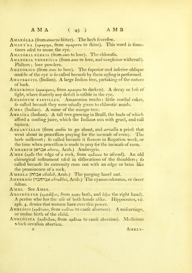 Amarella (from amarus bitter). The herb feverfew. Amary'ga (xpxgvyoi, from «/A«§u<r<rw to thine). This word is lome- times ufcd to mean the eye. Amatoria febris (from amo to love). The chlorofis. Amatoria veneficia (from amo to love, and veneficium withcraft). Philters ; love powders. Amatorius (from amo to love). The fuperior and inferior oblique mufcle of the eye is fo called becaufe by them ogling is performed. Amatzsuitl (Indian). A large Indian tree, partaking of the nature of bark. Amaurosis (a^auf&xn?, from n^xu^ou to darken). A decay or lofs of fight, where fcarcely any defecl is vifible in the eye. Amazonum pastillus. Amazonian trochs : little cordial cakes, fo called becaufe they were ufually given to chlorotic maids. A'mba (Indian). A name of the mango tree. Amb aib a (Indian). A tall tree growing in Brafil, the buds of which ' afford a cooling juice, which the Indians mix with gruel, and call tapioca. Ambarvallis (from amblo to go about, and arvallis a priefl that went about in proceffion praying for the increafe of corn). The herb milkwort; fo called becaufe it flowers in Rogation week, or the time when proceffion is made to pray for the increafe of corn. A'mbarum (hTQN abara, Arab.) Ambergris. A'mbe (apSii the edge of a rock, from xy&xwu to afcend). An old chirurgical inftrumcnt ufed in diflocations of the fhoulders ; fo called becaufe its extremity runs out with an edge or brim like the prominence of a rock. A'mbela (n1?!^ abalah, Arab.) The purging hazel nut. Amberboi (>Qm:i^ abrahboi, Arab.) The cyanus odoratus, or fweet ml tan. A'mbi. See Ambe. Ambidexter (a^^ior, from xy.<pw both, and Ssfya the right hand). A perfon who has the ufe of both hands alike. Hippocrates, vii. aph. 4. denies that women have ever this power.. Amblosis («p.€Aw(rif, from a^gxow to caufe abortion). A mifcarriage, or undue birth of the child. Amblotica (ap-SAoW, from xp£hou to caufe abortion). Medicines which occafion abortion.. a Ambly-