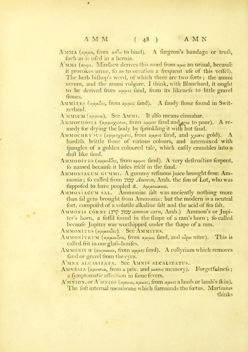 A'mma («/*(*«, from «7r1w to bind). A furgeon's bandage or trufs, fuch as is tiled in a hernia. A'mmi (eipiM. Minfhew derives this word from a.y\q an urinal, bccaufe it provokes urine, fo as to occafion a frequent ufe of this vefiel). Hie herb bimop's weed, of which there arc two forts ; the ainmi verum, and the ainmi vulgare. I think, with Blanchard, it ought to be derived from xppos land, from its likenefs to little gravel ftones. Ammites (yy.y.PiY,-, from x[j.[j.o; land). A Tandy ftone found in Swit- zerland. A'MMiuM (y.y.y.iov). See Ammi. It alfo means cinnabar. Ammochosia (xy.y.o^uTix, from xyyoc fand and^sw to pour). A re- medy for drying the body by Iprinklingit with hot fand. Ammochry'sus (xyyo^vG-o;, from xyy.o^ land, and xpU(T0^ g°^c0- A hardilh brittle Itone of various colours, and intermixed with fpangles of a golden coloured tale, which eafily crumbles into a duft like laud. Ammoditks («ju,jt*o<lfl}]?, from xyyo; land). A very dellruclive ferpent, fo named becaufe it hides itfelf in the fand. Ammoniacum gummi. A gummy refinous juice brought from Am- monia ; fo called from 3Toy Amnion, Arab, the fon of Lot, who was fuppofed to have peopled it. Ayymi<x,y.ov. Ammoniacum sal. Ammoniac fait was anciently nothing more than fal gem brought from Ammonia: but the modern is a neutral fort, compofed of a volatile alkaline fait and the acid of fea fait. Ammonis cornu (]~ip noy amnion earn, Arab.) Amnion's or Jupi- ter's horn, a follil found in the fliape of a ram's horn ; fo called becaufe Jupiter was worthipped under the thape of a ram. Ammonites (a^owl?-,?). See Ammites. Ammonitrum (a^owlpoi/, from a.y.y.o<; fand, and -mIoqv nitre). This is called frit in ourglafs-houfes. Ammonium (ccyyuvuv, from a/*f*os fand). A eollyrium which removes fund or gravel from the eyes. A'mna alcalizata. See Amnis alcalizatus. Amnesia (api/wia, fromapriv. and y.vn<rtq memory). Forgetfulnefs ; a fymptomatie affection in fomcfevers. A'mx rox. or A'\i xios (upviov, <x,y.wc, from oepo? a lamb or lamb's fkiu). The foft internal membrane which furrounds the foetus. Martinius thinks