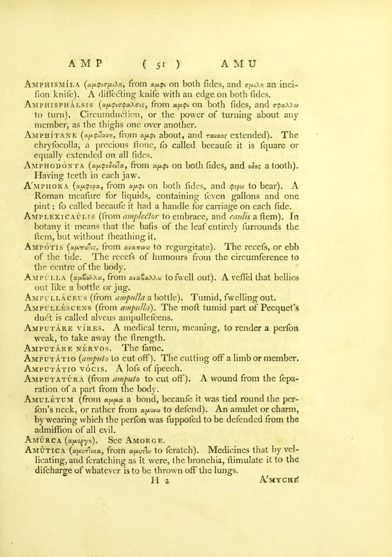 Amphismila (u(*<pi<riM\-/\, from xy,<pi on both fides, and <ryA\n an inci- fion knife). A diflecling knife with an edge on both fides. Amphisphalsis (ccfA<pKj<pK\<rK;, from ccy.tpi on both fides, and <r<pxxxw to turn). Circumduction, or the power of turning about any member, as the thighs one over another. Amphitane (uf/.tptlMn, from a^p about, and rai/ao? extended). The chryfocolla, a precious ftone, fo called becaufe it is fquare or equally extended on all fides. Amphodonta (xy.<poSovlx, from uptpt on both fides, and o<Js? a tooth). Having teeth in each jaw. A'mphora (aptpopcc, from xp<pi on both fides, and Qspu to bear). A Roman mcafure for liquids, containing fcven gallons and one pint; fo called becaufe it had a handle for carriage on each fide. Amplexicaulis (from ampleftor to embrace, and faults a fiem). In botany it means that the bafis of the leaf entirely furrounds the ftcm, but without fheathing it. Ampotis («lu7rwW. from Kvomwu to regurgitate). The recefs, or ebb of the tide. The recefs of humours from the circumference to the centre of the body. Ampulla {a^o>.\c/,, from a^SaAXw tofwell out). A vefiel that bellies out like a bottle or jug. Ampi llaceus (from ampulla a bottle). Tumid, fwelling out. Ampullescens (from ampulla). The moft tumid part of Pecquet's duel is called alveus ampullefcens. Amputare vires. A medical term, meaning, to render a perfon weak, to take away the llrength. Amputare nervos. The fame. Amputatio {ampuio to cut off*). The cutting off a limb or member. Amputatio vocis. A lofs of fpeech. Amputatura (from ampuio to cut off). A wound from the fepa- ration of a part from the body. Amuletum (from a^a. a bond, becaufe it was tied round the per- fon's neck, or rather from apui/w to defend). An amulet or charm, by wearing which the perfon was fuppofed to be defended from the admiffion of all evil. AMURCA (afAO^yn). See Amorge. Amutica («/xut1i5£«, from «h*ut1w to fcratch). Medicines that by vel- licating, and fcratching as it were, the bronchia, ftimulate it to the difcharge of whatever is to be thrown off the lungs. H 2 A'myche