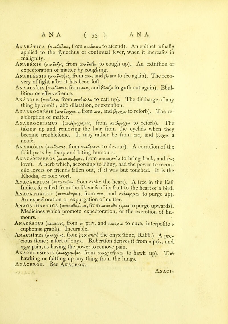 AnAbatica («ti«6aliji«j from xvxQxmu to afcend). An epithet ufually applied to the lynochus or continual fever, when it increafes in malignity. Anabexis from ava^nxlw to cough up). An extuffion or expectoration of matter by coughing. Anablepsis (xvccQx^ic, from xvx, and j3AE7rw to fee again). The reco- very of fight after it has been loft. Anably'sis (xvxZxvns, from xvx, and (3au£w to gufh out again). Ebul- lition or efFervefcence. Anabole (xvxQoXv, from xvxQxxxu to cafi; up). The difcharge of any thing by vomit; alfo dilatation, or extenlion. Anabrochesis {xvx^oyy\ci<;, from xvx, and (3po^« to reforb). The re- abforption of matter. Anabrochismus (xm^po^^oc, from atvx€po%iw to reforb). The taking up and removing the hair from the eyelids when they become troublefome. It may rather be from xvx, and (3po^o? a noofe. Anabrosis (xmZputru, from xvxtpoo-/M to devour). A corrofion of the folic! parts by {harp and biting humours. Anacampseros {xvxy.x[/.^/ipoc, from xvxyM[s.Tr% to bring back, and tpug love). A herb which, according to Pliny, had the power to recon- cile lovers or friends fallen out, if it was but touched. It is the Rhodia, or rofe wort. Anacardium (xvxxxqSiov, from xxphx the heart). A tree in the Eafl Indies, fo called from the likenefs of its fruit to the heart of a bird. Anacatharsis (asi/axaOafo-t?, from km, and vM^xipopxi to purge up). An expectoration or expurgation of matter. Anacathartica (xvxy.x§xpiiY.x, from ai/axa9ai£0|uai to purge upwards). Medicines which promote expectoration, or the excretion of hu- mours. Anacestus (awwaro?, from x priv. and xv.ioy.xi to cure, interpofito v euphoniae gratia). Incurable. Anachites {xvxx^k, from p3ss anak the onyx flone, Rabb.). A pre- cious ftone; a fort of onyx. Robertfon derives it from x priv. and «^o? pain, as having the power to remove pain. Anachrempsis (xm^pi^ic, from xm^p^lo^xi to hawk up). The hawking or fpitting up any thing from the lungs. Anachron. See Anatron.