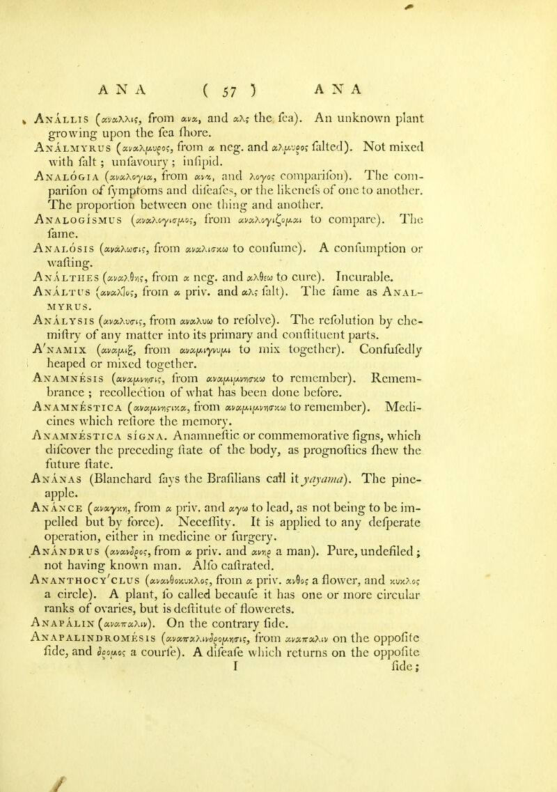 * Anallis (xvxWi;, from tx.ua., and xXg the fca). An unknown plant growing upon the fea fhore. Analmyrus (uva.\pv(ios, from a. ncg. and atywooj falted). Not mixed with fait ; unfavoury ; infipid. Analogia (xvxxoyix, from avm., and Xoyog companion). The com- parifon of fymptoms and difeafes, or the likcnefs of one to another. The proportion between one thing and another. Analogismus (i/MKoyKT^o^ from MccKoyi^o^cA to compare). The fame. Analosis (avaAwo-i?, from «i/<xAi<rxw to confume). A confumption or wafting. Analthes (avaxQ■/}<;, from x neg. and x\Qiu to cure). Incurable. Analtus yKvccrtos, from x priv. and aA? fait). The fame as Anal- myrus. Analysis (avaAwn?, from xvxXvu to refolve). The refolution by che- miftry of any matter into its primary and conflituent parts. A'namix from ai/c^yn^i to mix together). Confufedly heaped or mixed together. Anamnesis (av-xpwn?, from xvxim^vaitkoo to remember). Remem- brance ; recollection of what has been done before. Anamnestica («vajM.v/irix«, from xvx^i^ntrKio to remember). Medi- cines which reltore the memory. Anamnestica signa. Anamnestic or commemorative figns, which difcover the preceding ftate of the body, as prognoftics fhew the future Hate. Ananas (Blanchard fays the Brafilians catl xtyajamd). The pine- apple. Anance (xmyxy, from a priv. and xyw to lead, as not being to be im- pelled but by force). Neceffity. It is applied to any defperate operation, either in medicine or furgery. Anandrus (ai/a^o?, from x priv. and a man). Pure, undefiled ; not having known man. Alfo callrated. Ananthocy'clus (xvk^oxwXo;, from x priv. x^o; a flower, and xuhAo? a circle). A plant, fo called becaufe it has one or more circular ranks of ovaries, but isdeftitute of flowerets. Anapalin (xvx-rrxXiv). On the contrary fide. Anapalindromesis (xvx.TrxXH>(i(>oy.Yi<ri!;, from xvxttxXw on the oppofite fide, and §oov.o<; a courfe). A difeafe which returns on the oppofite I fide;