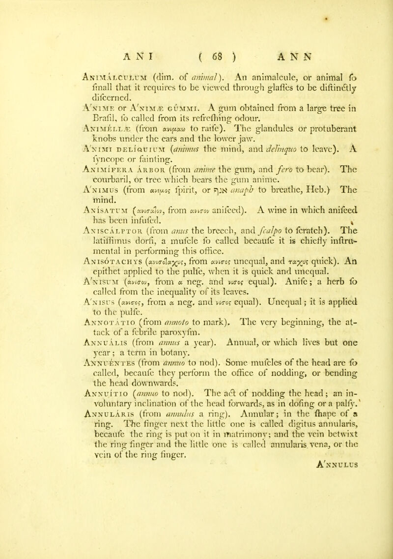 Animalculum (dim. of animal). An animalcule, or animal fo fmall that it requires to be viewed through glafles to be diftindtly difcerned. A'nime or A'nim/e gummi. A gum obtained from a large tree in Brafil, lb called from its refrefliing odour. Animeel.e (from awpw to raife). The glandules or protuberant knobs under the ears and the lower jaw. A'nimi DELiauiuM (animus the mind, and delinquo to leave). A lyncopc or fainting. Animifera arbor (from an'nne the gum, and fero to bear). The courbaril, or tree which bears the gum anime. Animus (from uvtpos fpirit, or FpN anafh to breathe, Ileb.) The mind. AnIsatum («w(r«1ova from ano-ov anifeed). A wine in which anifeed has been infufed. % Axiscalptor (from anus the breech, and fcalpo to fcratch). The latiffimus dorfi, a mufcle fo called becaufe it is chiefly inftru- mental in performing this office. Anisotachys (oLvio-olcfxys, from cm<ro? unequal, and raxys quick). An epithet applied to the pulfe, when it is quick and unequal. A'nisum (mhtov, from « neg. and i/woj equal). Anifc; a herb fo called from the inequality of its leaves. A'nisus (xvicrcc, from a neg. and wc-o? equal). Unequal; it is applied to the pulfc. Annotatio (from annoto to mark). The very beginning, the at- tack of a febrile paroxyfm. Annualis (from annus a year). Annual, or which lives but one year ; a term in botany. Annuentes (from annuo to nod). Some mufclcs of the head are fo called, becaufe they perforin the office of nodding, or bending the head downwards. Annuitio (annuo to nod). The act of nodding the head; an in- voluntary inclination of the head forwards, as in dofing or a pally.' Annularis (from annulus a ring). Annular; in the (hapc of a ring. The finger next the little one is called digitus annularis, becaufe the ring is put on it in matrimonv; and the vein betwixt the ring finger and the little one is called annularis vena, or the vein of the ring linger.