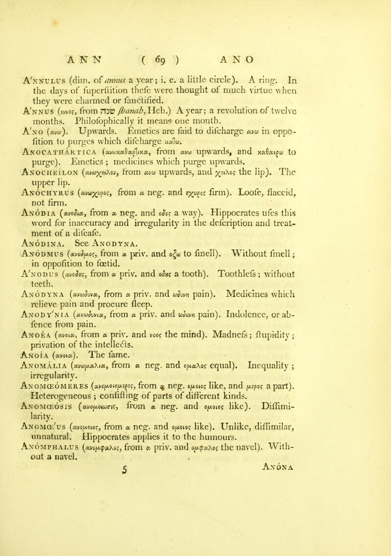 A'nnulus (dim. of annus a year; i. e. a little circle). A ring. In the clays of fuperfiition thefe were thought of much virtue when they were charmed or fanclified. A'nnus (mo?, from r\W /banafj,Heb.) A year; a revolution of twelve months. Philofophically it means-one month. A'xo (am). Upwards. Emetics are faid to difchargc am in oppo- fition to purges which difcharge AnOCATHARTICA (avwxaQxfitY.a, from am upwards, and xa6aig><» to purge). Emetics ; medicines which purge upwards. Anocheilon (amyiiXw, from am upwards, and ^nXoq the lip). The upper lip. Anochyrus (amyypoc, from a neg. and s^ej firm). Loofe, flaccid, not firm. Anodia (*#$*«, from a neg. and oJo? a way). Hippocrates ufes this word for inaccuracy and irregularity in the defcription and treat- ment of a diteafe. Anodina. See Anodyna. Anodmus (xvoSjAor, from a priv. and o£u> to fmell). Without fmell; in oppofition to foetid. A'nodus (ocvohq, from a priv. and ohq a tooth). Toothlefs; without teeth. Anodyna (avuhvu, from a priv. and uSvw pain). Medicines which relieve pain and procure fleep. Anody'nia (amSwia, from a priv. and tohvn pain). Indolence, orab- fence from pain. Anoea (woia, from a priv. and ws the mind). Madnefs; ftupidity; privation of the intellects. Anoia (avoia). The fame. Anomalia (xmpaXix, from a neg. and oy.aXo? equal). Inequality ; irregularity. Anomceomeres (eaopo.up{(tts3 from % neg. opew like, and ppo? apart). Heterogeneous ; confiding of parts of different kinds. Anomceosis (ai/of/,o»w<n?, from a neg. and oy.ow like). Diflimi- larity. ANOMQi'us (avojuoiof, from a neg. and o^oioq like). Unlike, diffimilar, unnatural. Hippocrates applies it to the humours. Anomphalus (avo^ahaq, from a priv. and oy.<py.x<>s the navel). With- out a navel. t Ax ON A