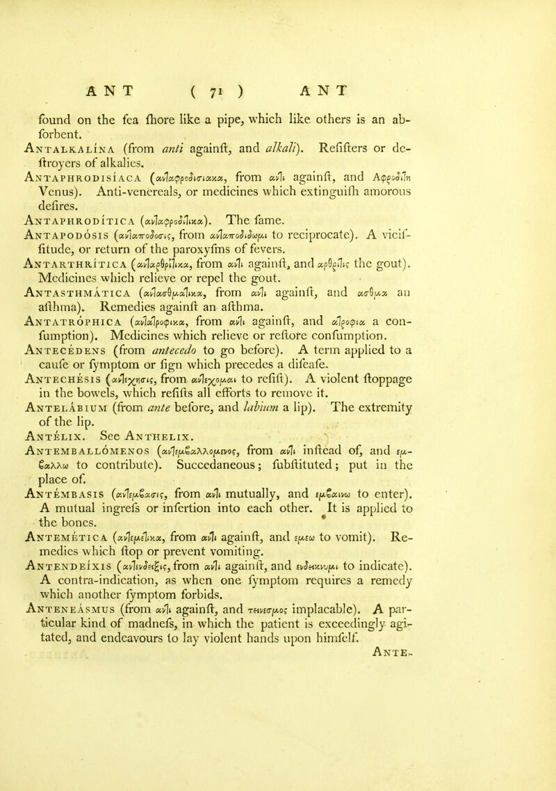 found on the fea fliore like a pipe, which like others is an ab- forbent. Antalkalina (from and againft, and alkali). Refifters or de- ftroyers of alkalies. Antaphrodisiaca ^xvlatppoSmeuwi, from etvli againft, and Apg&Wn Venus). Anti-venereals, or medicines which extinguish amorous defires. Antaphrodittca (ai<1«<?po<Mt>ca). The fame. Antapodosis (a^!«7ro^o<7K, from ocvlx7roSiSca^ to reciprocate). A vicif- fitude, or return of the paroxyfms of fevers. Antarthritica (ai/1a^6p!1i>ix, from againft, and apS)^? the gout). Medicines which relieve or repel the gout. Antasthmatica (avWSjAoljjia, from mil againft, and «c-Gu* an afthma). Remedies againft an afthma. Antatrophica (ccvlcApoqiMx, from uvli againft, and cflgoqua, a con- fumption). Medicines which relieve or reftofe confumption. Antecedens (from antecedo to go before). A term applied to a caufe or fymptom or fign which precedes a difeafe. Antechesis (a^no-K, from ccvlix0^011 to refift). A violent ftoppage in the bowels, which refifts all efforts to remove it. Antelabium (from ante before, and labium a lip). The extremity of the lip. Antelix. See Anthelix. Antemballomenos (a^EfxgaAAo/xfvo?, from uvli inftead of, and tp- QxXKu to contribute). Succedaneous; fubftituted; put in the place of. Antembasis (aifyjiSsta-i?, from uvli mutually, and t^San/w to enter). A mutual ingrefs or infertion into each other. It is applied to the bones. Antemetica (xvlty.tliy.x, from uvli againft, and spw to vomit). Re- medies which ftop or prevent vomiting. Antendeixis («vW«£k, from «y1i againft, and evSmvpfAi to indicate). A contra-indication, as when one fymptom requires a remedy which another fymptom forbids. Anteneasmus (from av% againft, and rnvi(ry.o; implacable). A par- ticular kind of madnefs, in which the patient is exceedingly agi- tated, and endeavours to lay violent hands upon himfclf. Ante,