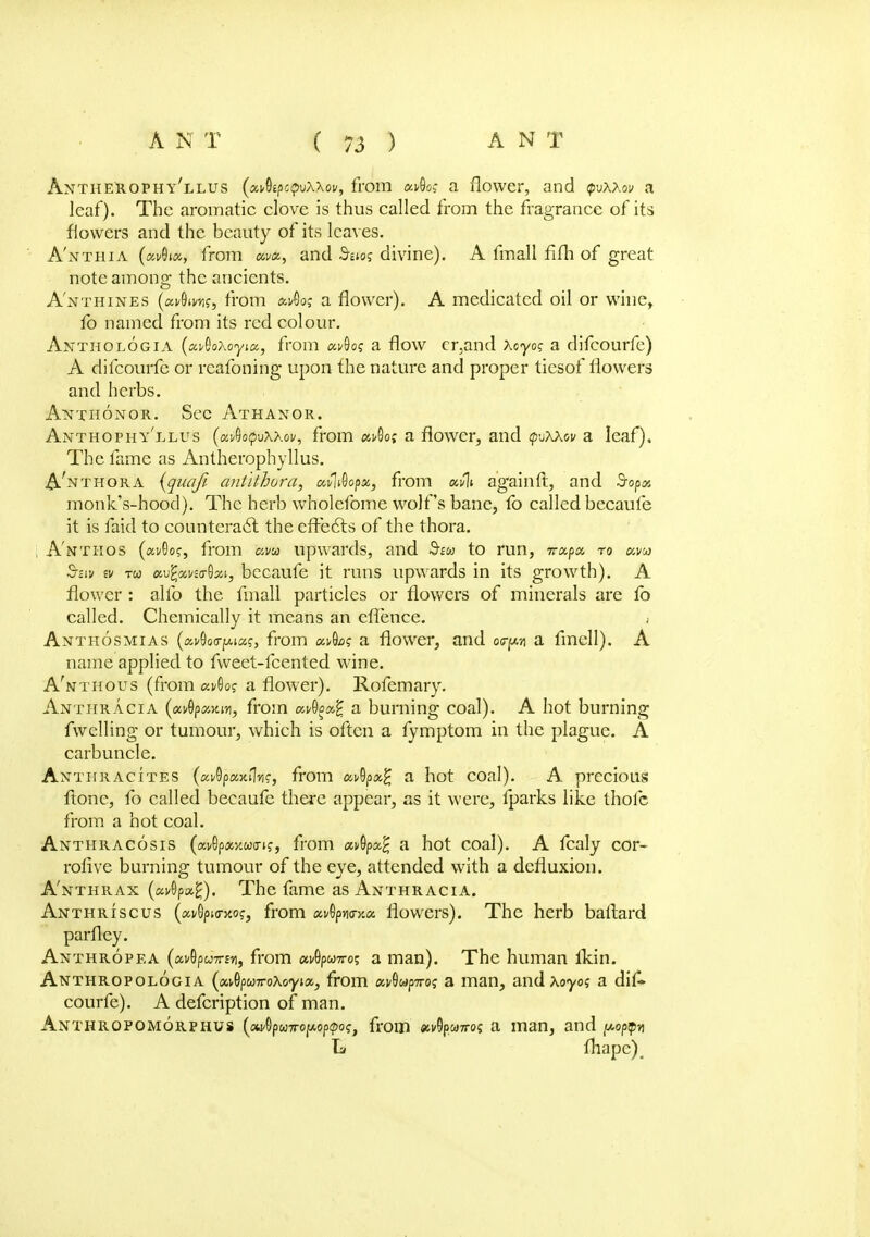 AntheRophy'llus (xbkpcQvWov, from <w9&c a flower, and tpvxxov a leaf). The aromatic clove is thus called from the fragrance of its flowers and the beauty of its leaves. A'nthia («i/0i«, from aw, and 3-£to? divine). A fmall fifh of great note among the ancients. A'nthines (aAm, from mfot a flower). A medicated oil or wine, fo named from its red colour. Anthologia {ocAxoyiu, from ai/9o? a flow cr,and Acyo? a difcourfe) A difcourfe or reafoning upon the nature and proper tiesof flowers and herbs. Anthonor. Sec Athanor. Anthophy'llus (avOoipuXAoi/, from uufoi a flower, and (pvWov a leaf). The fame as Antherophyllus. A'nthora {quafi antithora, avliQopu, from afti againft, and Sropx monk's-hood). The herb wholefome wolf's banc, fb called becaufe it is faid to counteract the effects of the thora. A'nthos («v6o?, from avu upwards, and S-fw to run, 7rapa to kvu §m a to KvfyvztrQxi, becaufe it runs upwards in its growth). A flower : alio the fmall particles or flowers of minerals are fo called. Chemically it means an effence. / Anthosmias (axOoo-pa?, from ouMos a flower, and oopi a fmell). A name applied to fweet-fcented wine. A'nthous (from av^o? a flower). Rofemary. Anthracia («K0p«xw, from «v9o»£ a burning coal). A hot burning fwclling or tumour, which is often a fymptom in the plague. A carbuncle. Anthracites (ai/9paju1*i?, from a>9p«£ a hot coal). A precious ftone, fo called becaufe there appear, as it were, fparks like thofc from a hot coal. Anthracosis (ai/Gp«>cw(r»j> from «i/9pa£ a hot coal). A fcaly cor- rofive burning tumour of the eye, attended with a defluxion. A'nthrax (»i/9pa£). The fame as Anthracia. Anthriscus (ai/GpKDtoj, from uvfywxx flowers). The herb baftard parfley. Anthropea («v9pu7r£ti, from «i/9pw7ro; a man). The human ikin. Anthropologia (xvQpuTroXoyix, from «i/9wp7roj a man, and Xoyos a dif- courfe). A defcription of man. Anthropomorphus (wGpwTrop.opipof, from «si/9pc<>7ros a man, and ju-oppn Ta fhape).