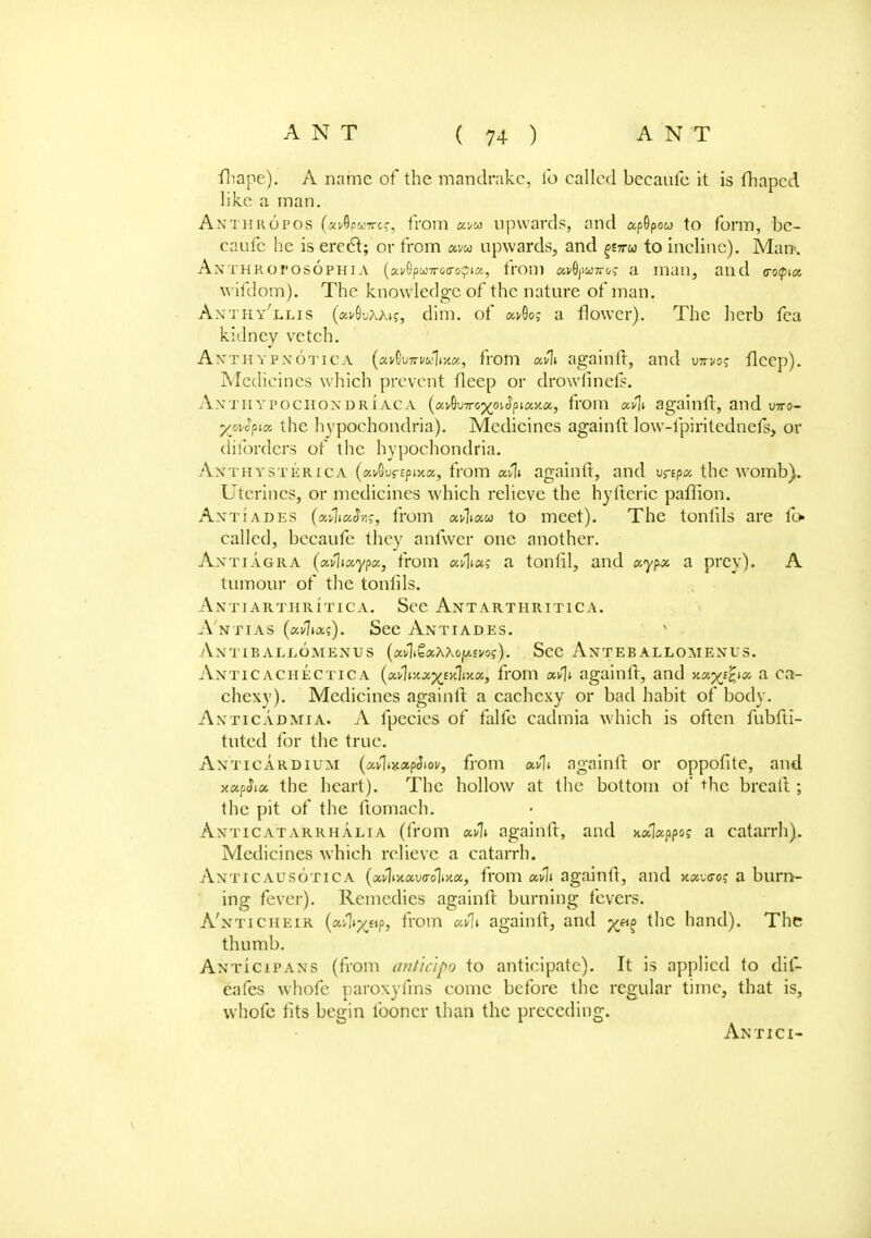 ITtape). A name of the mandrake, lb called beeaufe it is fhaped like a man. Anthropos (a^puwef, from xw upwards, and apSpow to form, be- eaufe he is ere61; or from «vw upwards, and piru to incline). Man>. Anthroposophia (ai/Gpu)7ro(ro^ia, from x^puw^ a man, and c-o<pta wifdom). The knowledge of the nature of man. Anthy'llis (c^S-jaak, dim. of a>9o; a flower). The herb fea kidney vetch. Anthypnotica («vGu7ri/cJl(jt«, from againft, and who? flcep). Medicines which prevent fleep or drowfinefs. AjfTHYFOCHONDRIACA (avG'JTro^oiJpiay.a, from xfli againft, and uiro- yavS^x the hypochondria). Medicines againft low-fpiritednefs, or dilbrdcrs of the hypochondria. Anthysterica (ai/Gurspixa, from xfa againft, and urtpa the womb). Uterines, or medicines which relieve the hyfteric paflion. Antiades (xvlixSns, from to meet). The tonlils are lb- called, beeaufe they anfwer one another. Axtiagra (xvlixypx, from <m\us a tonlil, and xypx a prey). A tumour of the tonlils. Antiarthritica. See Antarthritica. A'ntias (xvlixs). See Antiades. •\NTIB ALLOMENUS (xvl&xXtoptvoi;). Sec AnTEBALLOMEXUS. Anticachectic a (xflixxyixlMx, from xfli againft, and xxxj-fax a ca- chexy). Medicines againft a cachexy or bad habit of body. Ax tic ad mi a. A fpecics of falfe cadmia which is often fubfti- tutcd for the true. Axticardium (xflizxpSiov, from wli againft or oppofite, and xxphx the heart). The hollow at the bottom of the breaft ; the pit of the ftomach. Axticatarrhalia (from againft, and xxlxppos a catarrh). Medicines which relieve a catarrh. Anticausotica (xdixxvaolixx, from xvli againft, and x.xicros a burn- ing fever). Remedies againft burning fevers. A'nticheir (afliyetp, from xv\i againft, and yjxo the hand). The thumb. Anticipans (from ant'tcipo to anticipate). It is applied to dif- cafes whofc paroxyfms come before the regular time, that is, whole fits begin fooncr than the preceding. An tici-