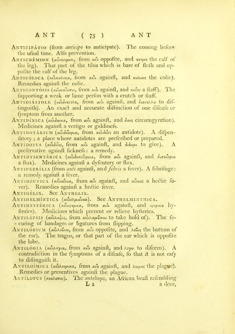 Anticipatio (from anticipo to anticipate). The coming before the ufual time. Alfo prevention. Anticnemion (Mlixmpiov, from uvli oppofite, and the calf of the leg). That part of the tibia which is bare of flelli and op- pofite the calf of the leg. Anticolica (ai/lixwxjjca, from aAi againft, and xuhiw the colic). Remedies again ft the colic. Anticontosis (ai/lwovlwo-t?, from avli againft, and xov\oq a ftafF). The fupporting a weak or lame perfon with a cratch or ftafF. Antidiastole (avltJiaroXn, from xv]v againft, and SnxrtKXu to dif- tinguifh). An exact and accurate distinction of one difeafe or fymptom from another. Antidinica (Mn§mxa, from xC[\. againft, and §ms circumgyration). Medicines againft a vertigo or giddinefs. Antidotarium (a.v\iSo\a.piov, from ufiiSolo; an antidote). A difpen- fatory ; a place where antidotes are prefcribed or prepared. Antidotus (uvliooloc, from atlt againft, and Sdupi to give). A prefervative againft iicknefs : a remedy. Ant id ysenterica (xvldva-tfopux, from mIi againft, and Sua-ul^ix a flux). Medicines againft a dyfentery or flux. Antifebrilia (from anti againft, and febris a fever). A febrifuge: a remedy againft a fever. Antthectica (ai/1i£xli>t«, from xfli againft, and wV.oj a hectic fe- ver). Remedies againft a hectic fever. Antihelix. See Anthelix. Antihelmintica («vli£Xjw,n/1»>tfl6). See Anthelminthica. Antihysterica (xflwrspmx, from xvli againft, and v&pwx hy- fterics). Medicines which prevent or relieve hyfterics. Antilepsis (xvlttofy?, from x^Xx^xvu to take hold of). The fe- • curing of bandages or ligatures from flipping. Antilobium {x^iXqZiov, from oppofite, and Xotoq the bottom of the car). The tragus, or that part of the ear which is oppofite the lobe. Axtilogia (xAiXoyix, from xvli againft, and xiyu to difcern). A contradiction in the fymptoms of a difeafe, fo that it is not eafy to diftinguilh it. Antiloimica (xv\i\qi[mhx, from ai/1» againft, and Xoipoj the plague). Remedies or preventives againft the plague. Axtilopus {xvxKQTtoq). The antelope, an African bcaft refembling L 2 a deer,