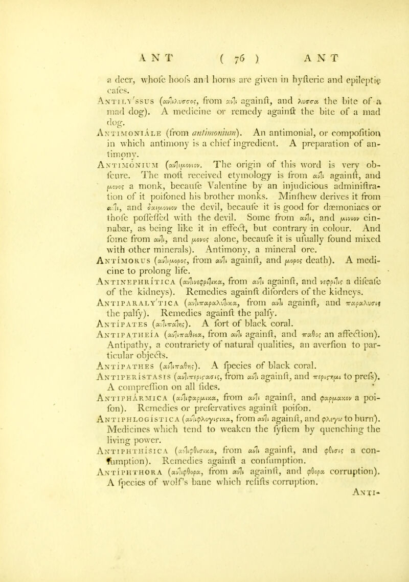 a deer, whole hoofs and horns arc given in hyfteric and epileptic cafes. Antjly'ssus (afoxvea-oq, from ctv?t againft, and xva-a-x the bite of a, mad dog). A medicine or remedy againft the bite of a mad dog. Axtimonikle (from antimon'mm). An antimonial, or composition in which antimony is a chief ingredient. A preparation of an- timony. Axtimonium (awJif*oviov. The origin of this word is very ob- i'cure. The moll received etymology is from ufo againft, and p.cfo? a monk, becanfe Valentine by an injudicious adminiftra- tion of it poifoncd his brother monks. Minlhew derives it from »iltf and oxty.onov the devil, becaufe it is good for dasmoniacs or thofc poflefled with the devil. Some from xfli, and pwv cin- nabar, as being like it in effect, but contrary in colour. And fome from and povos alone, becaufe it is ufually found mixed with other minerals). Antimony, a mineral ore. Antimorus (ai/1jfAopo?, from o»% againft, and popos death). A medi- cine to prolong life. Ax ti nephritic a (avju^pfltxa, from uflt againft, and vstppfa a difeale of the kidneys). Remedies againft diforders of the kidneys. Antiparaly'tica (avWapaxJliHa, from aCli againft, and irxpxXvm the palfy). Remedies againft the palfy. Antipates (*>l»ur«Iiiff). A fort of black coral. Antipatheia (avji7ra9««, from avli againft, and 7ra9o,- an affection). Antipathy, a contrariety of natural qualities, an avcrfion to par- ticular objects. Antipathes (avIiTraOn;). A fpecies of black coral. Axtiperistasis (av1i7r£ptra(rt?, from stifli againft, and wipim/Ai to prefs). A compreffion on all tides. Antipharmica (xfiupxpfMKu, from wv\i againft, and tpxp^xy.ov a poi- fon). Remedies or prefervatives againft poifon. Antiphlogistica («^n?Xoyir»Ha, from ctvb againft, and pxsyw to burn). Medicines which tend to weaken the fyftcm by quenching the living power. AntiphthiSIca («v1»^0«r»Ka, from cmJJi againft, and pO»ar»{ a con- Ibmption). Remedies againft a confumption. Antiphthora (ai/lnfOopa, from aili againft, and $opx corruption). A fpecies of wolfs banc which rclifts corruption. Anti*