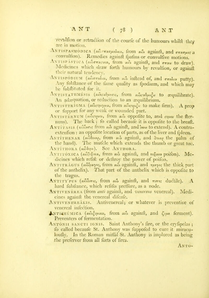 Tcrulfion or retraction of the courfc of the humours whilit they are in motion. Axtistasmodica (aflinretirpohytot, from agaiirft, and inr«<r/*os a convulfion). Remedies againft fpafms or convulfive motions. Axtispastica (a>1«riranxa, from av1i againft, and (ttt^w to draw). •Medicines w hich draw forth humours by revuliion, or againft their natural tendency. A.NTISPODIUM (a»1itf7rflJio», from avli inftead of, and <nr«J*ov putty). Any fubftance of the lame quality as fpodium, and which may be fnbftituted for it. AntistaTHMesis (xulifc^ur.tng, from xfttratopigu t° ccquilibrate). An adequation, or reduction to an cccjnilibrium. Axtistkrigma (xfliczpiyux,, from fltvlirf^w to make firm). A prop or fupport for any weak or wounded part. Antisternum (xfliregvov, from etvlt oppotite to, and rspvov the fter- num). The back ; fo called becaufc it is oppotite to the breaft. Axtitasis (^1iV(Ttj from xv\i againft, and1?<i/w to extend). A contra- extenfion : an oppofite location of parts, as of the liver and fpleen. AxtiTHENAR (xv\&ivx£, from adt againft, and the palm of the hand). The mufcle which extends the thumb or great toe. Antithora («v1»0op«). Sec Anthora. Antitoxica (avlfcfyxx, from xv\i againft, and to^w.ov poifon). Me- dicines which rcfift or deftroy the power of poifon. Axtitragus (xvlllpxyoi;, from xCli againft, and -rpzyos the thick part of the anthelix). That part of the anthelix which is oppotite to the tragus. Axtity'pus (av1i1u7ro,-, from xflt againtl, and iwtis ductile). A hard fubftance, which refills preflure, as a node. Axti vexere a (from ant) againft, and venereus venereal). Medi- cines againtl the venereal difeafc. Axti vex erealis. Antivcncreal; or whatever is preventive of venereal infection. ^nti«eumica (flHli^ufAixa, from xvli againft, and £uf«i ferment). Preventers of fermentation. Axtoxii saxcti igxis. Saint Anthony's fire, or the cryfipelas ; fo called becaufc St. Anthony was fuppofed to cure it miracu- lonfly. In the Roman initial St. Anthony is implored as being the preferver from all forts of fires. Ax TO-