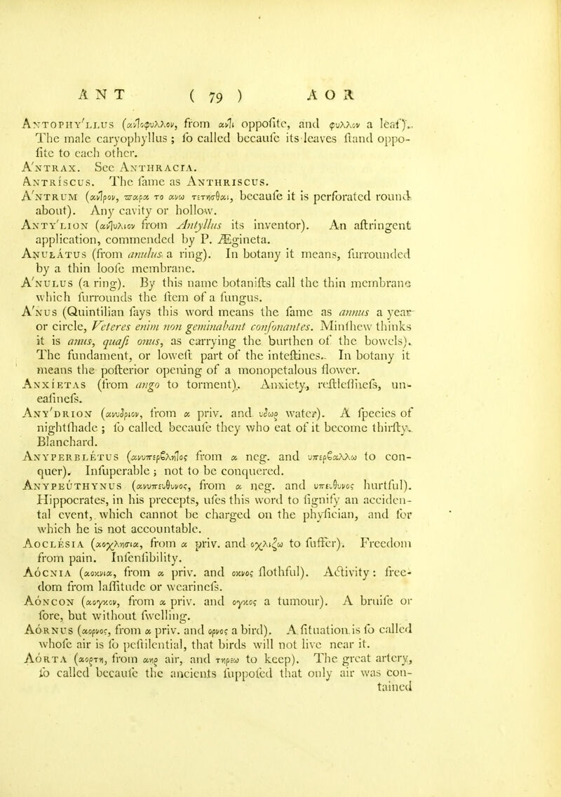 Amtophy'llus (unlctpvwov, from uA\. oppofitc, and tpvxxov a leaf)'.. The male caryophyllus ; fo called becaufc its leaves Hand oppo- fite to each other. A'ntrax. Sec Anthracta. Antriscus. The fame as Anthriscus. A'ntrum (xvlpov, ■srapa to am titwQou, becaufe it is perforated round about). Any cavity or hollow. Anty'lion (aif\vXiov from Antyllus its inventor). An aftringent application, commended by P. iEgineta. A^ulatus (from anulu& a ring). In botany it means, furrounded by a thin loofe membrane. A'nulus (a ring). By this name botanifts call the thin membrane which furrounds the Item of a fungus. A'nus (Quintilian fays this word means the fame as annus a year or circle, Veteres enlm non gemlnabant confonantes. Minihew thinks it is anus-, quafi onus, as carrying the burthen of the bowels).. The fundament, or lowed part of the intedines.. In botany it means the pofterior opening of a monopetalous flower. An xi etas (from mi go to torment). Anxiety., reftleflhefs, un<- eafinefs. Any'drion (uwSpiov, from « priv. and vSwg water). A fpeeics of nightfhade ; fo called becaufe they who eat of it become thirdy. Blanchard. Anyperbletus (awTripQx-nlos from x ncg. and -jmp^xXXu to con- quer). Infuperable ; not to be conquered. Anypeuthynus («vu7r£i.0ui/of, from « neg. and mt^vvo? hurtful). Hippocrates, in his precepts, ufes this word to tignify an acciden- tal event, which cannot be charged on the phyfician, and for which he is not accountable. Aoclesia (xoyXrwioi, from a priv. and oyXiZu to fufFcr). Freedom from pain. Infenlibility. Aocnia (xoxvix, from « priv. and owoz flothful). Activity: free- dom from laffitudc or wcarinefs. Aon con (tx.oyy.ov, from a. priv. and oy-noq a tumour). A bruife or fore, but without fwclling. Aornus (ocopvoc, from x priv. and opvoq a bird). A.fituation.is fo called whofe air is fo peftilential, that birds will not live near it. Aorta («o§t«, from «^ air, and mpsw to keep). The great artery, fo called becaufc the ancients luppofed that only air was con- tained