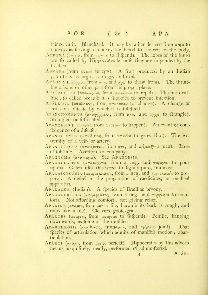 t.'iincd in it. Blanchard. It may be rather derived from «?ipw to convey, as ferving to convey the blood to the reft of the body. A.ORTRA (aoprfa, from cwpjwat to fufpend). The lobes of the lungs are lb called by Hippocrates becaufe they are fufpended by the trachea. .Novak v (liom avian an egg). A fruit produced by an Indian palm tree, as large as an egg, and oval. Ai' agm.\ (xrr:>.yy.cc, from Aito, and aya to draw from). The thruft- ing a bone or other part from its proper place. ■Ai'ALACinxi: (xTrxXxyw, from a-rrxXxv.u to repel). The herb caf- fine; fo called becaufe it is fuppofed to prevent infection. Ap all age (cu? aWxyvt) from cnrz\z<r<ru to change). A change or crifis in a difcafe by which it is fubdued. Ai' \NcrioMKNus (a.Trocyyj>u.sw, from ccwo, and ccyyjj to ftranglc). Strangled or fufrbeatcd. Ai'ANTEsrs (afffci/fjjin?, from xttxvtxm to happen). An event or con- fequence of a difcafe. Apanthismus (xttx^io-^oc, from eneatlifteA to grow thin). The ex- tremity of a vein or artery. Apanthropia (xTrx^pwTriK, from xttq, and x^puw©? a man). Love offolitu.de. Avernon to company. Ap AN TOM A (xirxvrwpx). Sec ApANTESIS. Aparachy'tus (xTrxpxyyro:, from x neg. and T-xpxyju) to pour upon). Galen ufes this word to fignify pure, unmixed. Aparasceuasia (xTrxpxa-iavxGix, from « neg. and Trxpxa-mvx^u to pre- pare). A dcfecl in the preparation of medicines, or medical apparatus. Aparaqua (Indian). A fpecies of Brafilian bryony. ApARAGORETUS {xnxp^yoprtroq, from x neg. and irx(>rryopiU to COm- fort). Not affording comfort; not giving relief. Apaiune (xTTxpivn, from %m a file, becaufe its bark is rough, and rafps like a file). Cleavers, goofe-grafs. Apartes (xTrapTw, from x-rrxprxu to fufpend). Pcnfilc, hanging downwards, as fome of the mufcles. Ap arthrosis («7rapOpw(rif, fromc xvo, and apGp&y a joint). That fpecies of articulation which admits of manifeft motion ; abar- ticulation. Aparti (xirxpn, from aprio? perfect). Hippocrates by this adverb means, exquifitely, neatly, performed of adminiftercd. 4 Apar-