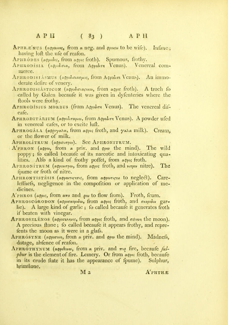 Aphr^'nus (cMppouvos, from a, neg. and (pponu to be wife). Infaae : having loft the nfe of rcafon. Aphrodes (xcppuh;, from appo? froth). Spumous, frothy. Aphrodisia (xq^Sktix, from A<ppoSnn Veaus). Venereal com- merce. Aphrodisi asmus (xQpoSmauTpoc, from AfpArii Venus). An immo- derate defire of venery. Aphrodisiasticon (oMppoSia-ioif-Mov, from apps? froth). A troch fo called by Galen becaufe it was given in dyfenteries where the (tools were frothy. AphrodIsius morbus (from AgpoSnn Venus). The venereal dif- eafe. Aphroditarium (xtppcSiTocpw, from AtppoSnn Venus). A powder ufed in venereal cafes, or to excite tuft. Aphrogala (x^oyaXoc, from a<ppo? froth, and yxXu milk). Cream, or the flower of milk. Aphrolitrum (xtppoxirpov). See Apiironitrum. i A'phron (xtppov, from x priv. and <ppw the mind). The wild poppy; fo called becaufe of its narcotic and intoxicating qua- lities. Alfo a kind of frothy poflet, from xtppoq froth. Aphronitrum (x<ppovnpov, from aippo? froth, and vnpov nitre). The fpume or froth of nitre. Aphronttstesis (xvpovTirwis, from utypwrinu to neglecl). Care- leflhefs, negligence in the composition or application of me- dicines. A'phros (appoc, from caro and pa to flow from). Froth, fcum. Aphrosc6r.odon (xippoG-xopoSov, from atppos froth, and a-xopoSov gar- lic). A large kind of garlic ; fo called becaufe it generates froth if beaten with vinegar. Aphroselenos {utppotriXwoc, from «$po? froth, and <rz\wn the moon). A precious ftone ; fo called becaufe it appears frothy, and repre- fents the moon as it were in a glafs. Aphrosyne (xtppocwYi, from « priv. and <?pw the mind). Madnefs, dotage, abfence of reafon. Aphrothynum («(ppo9ui/ov, from a priv. and 7ru£ fire, becaufe ful- phur is the element of fire. Lemery. Or from xtppos froth, becaufe in its crude ftate it has the appearance of fpume). Sulphur, brimltone.