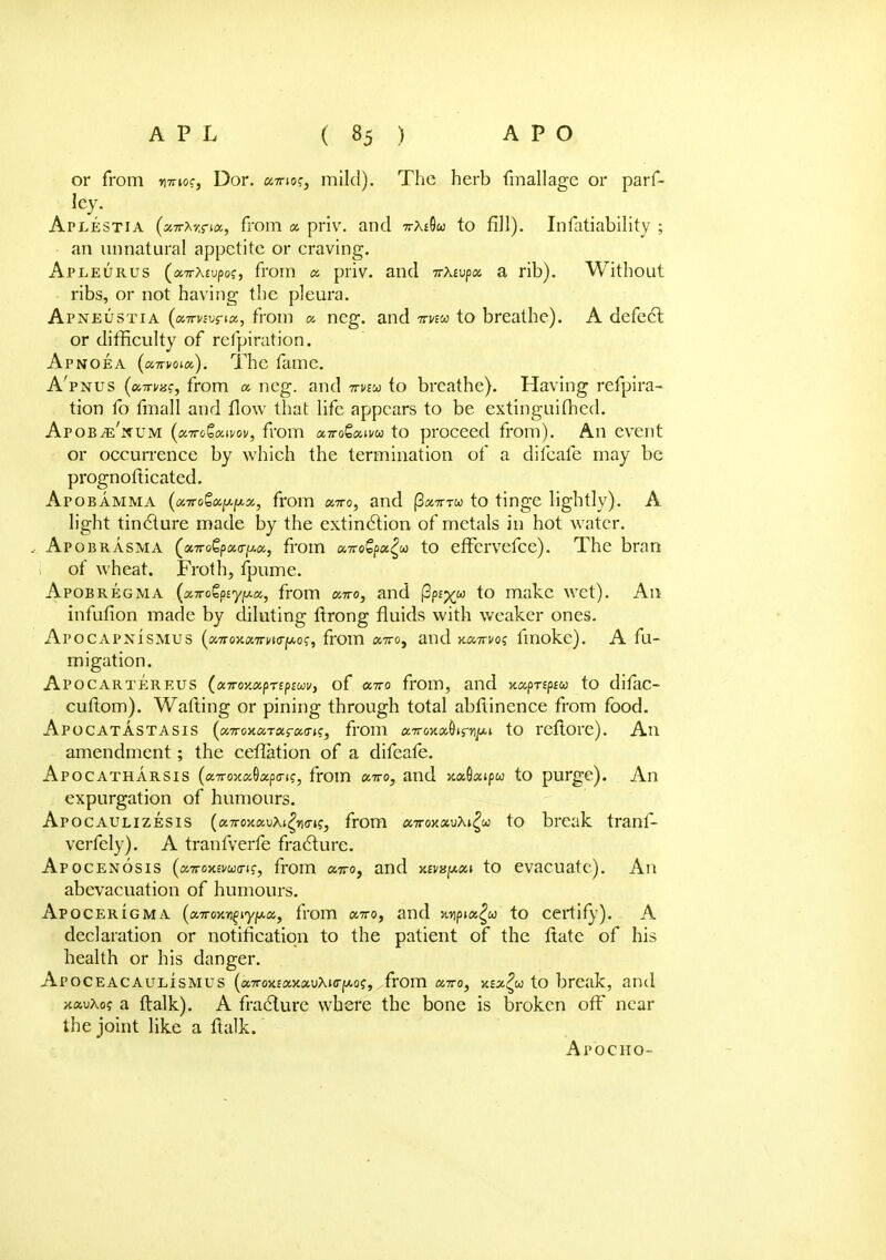 or from wnoc, Dor. amog, mild). The herb fmallage or parf- ley. Aplestia (snrhr.nx, from a priv. and -n-x^u to fill). Infatiability ; an unnatural appetite or craving. Apleurus (airXcvpog, from « priv. and icXtvp/x. a rib). Without ribs, or not having the pleura. Apneustia (onrvzvnx, from a, neg. and 7mw to breathe). A defect or difficulty of refpiration. Apnoea (enrvouy,). The fame. A'pnus (cutti/hc, from a neg. and nnu to breathe). Having refpira- tion fo fmall and flow that life appears to be extinguished. Apob^e'num (a,Tro&Kivov, from ccttoQcuvu to proceed from). An event or occurrence by which the termination of a diicafe may be prognofticated. Apobamma (aTTogajy-jwa, from xtto, and fionrru to tinge lightly). A light tincture made by the extinction of metals in hot water. Apobrasma (ix,7roQpcccr^ix, from «7ro£pa£co to efFervefce). The bran of wheat. Froth, fpume. Apobregma (xTToZpiyiMx,, from xtto, and (3p£%w to make wet). An infufion made by diluting ftrong fluids with weaker ones. Apocapnismus (onrox.onri/t(ry.oc, from a7ro, and ■Ktx.Trvoq finoke). A fu- migation. Apocartereus (xTroy.a.prepEuv, of «7ro from, and Kxpnpiu to difac- cuftom). Wafting or pining through total abftinence from food. Apocatastasis (a7roxaTar«(TK, from a7ro5t«9irnju.t to rcflorc). An amendment; the ceffation of a difeafe. Apocatharsis (a7roxaGap(n?, from octro, and >caQaipw to purge). An expurgation of humours. Apocaulizesis {a.Ttoy.a.vKi^n<7^, from «7tok«uX»^w to break tranf- verfely). A tranfverfe fracture. Apocenosis ((MroY.aumc, from «7ro, and y.£vap«» to evacuate). An abevacuation of humours. Apocerigma (a7T0KBfiy/*a, from a7ro, and juipia^w to certify). A declaration or notification to the patient of the ftate of his health or his danger. Apoceacaulismus (a7rox£«xauXKr^o?, from octto, xzx?u to break, and xauXo? a ftalk). A fracture where the bone is broken off near the joint like a ftalk. Apocho-