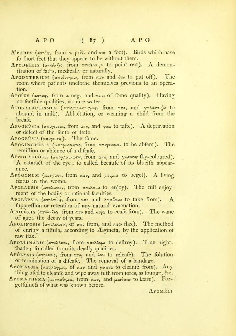 A'podes (a7ro<JE?, from « priv. and to? a foot). Birds which have fo fhort feet that they appear to be without them. Apodeixis (aTtooeifyq, from' tt.nroSevAwpi to point out). A demon- fixation of fa£ts, medically or naturally. Apodyterium (a7ro^uT>ipioi/, from xtto and <5u&> to put off). The room where patients unclothe themfelves previous to an opera- tion. Apce'us (onrow, from a, neg. and iroioq of fome quality). Having no fenfible qualities, as pure water. APOGALACTISMUS (x7royaXaxTi<rw.o?, from cciro, and yxXaxTi^oo to abound in milk). Ablactation, or weaning a child from the breaft. Apogeusia (oLTToyivtrix, from a™, and ytvoo to tafte). A depravation or defect of the fenfe of tafte. Apogeusis (a.Troyiv<rn). The fame. Apoginomesis («7ro<yn«>pi<riff, from onroyivopxt to be abfent). The . remiffion or abfence of a difeafe. APOGLAUCOSIS (a-rroyXamuirigy from arro, and yXxmoq fky-coloured). A cataract of the eye ; fo called becaufe of its blueifh appear- ance. Apogondm (avoyovov, from «7ro, and y&bfmi to beget). A living foetus in the womb. Apolausis (airoxavo-j?, from xttoXxvu to enjoy). The full enjoy- ment of the bodily or rational faculties. Apolepsis («7roXn^if, from xtto and xapGotvu to take from). A fuppreffion or retention of any natural evacuation. Apolexis («7roAnH'?> from ktto and Xnyu to ceafe from). The wane of age; the decay of years. Apolinosis (onroxivuffiiy of euro from, and Xivov flax). The method of curing a liftula, according to ^Egineta, by the application of raw flax. Apollinaris (octtoWivov, from onroXXv^i to deftroy). True night- fhade; fo called from its deadly qualities. Apolysis («7roXwt?, from omto, and Xw to releafe). The folution or termination of a difeafe. The removal of a bandage. Apomagma (xTropciypoi, of octvo and [A.XTTTW to cleanfe from). Any thing ufcd to cleanfe and wipe away filth from fores, as fpunge, &c. Apomathema (a7rofAa8»ijtx«, from avro, and f*«v(tavw to learn). For- getfulnefs of what was known before. Apomeli